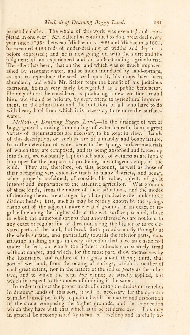 perpendicularly. The whole of this work was execute^! and com- pleted in one year ! Mr. Salter has continued to do a great deal every year since 1795 : between Michaelmas 1800 and Michaelmas 1801, he executed 4123 rods of under-draining of widths and depths as before expressed; and he is now going on with the spirit and the judgment of an experienced and an understanding agriculturist. The effect has been, that on the land which was so much impover- ished by stagnant water, and so much inundated by land-springs, as not to reproduce the seed used upon it, his crops have been abundant; and while Mr. Salter reaps the benefit of his judicious exertions, he may very fairly be regarded as a public benefactor. He may almost be considered as producing a new creation around him, and should be held up, by every friend to agricultural improve- ment, to the admiration and the imitation of all who have to do with heavy land from which it is necessary to remove the surface- water. Methods of Draining Boggy Land.—In the drainage of wet or boggy grounds, arising from springs of water beneath them, a great variety of circumstances are necessary to be kept in view. Lands of this description, or such as are of a marshy and boggy nature, from the detention of water beneath the spongy surface materials of which they are composed, and its being absorbed and forced up into them, arc constantly kept in such states of wetness as are highly improper for the purpose of producing advantageous crops of the kind. They are, therefore, on this account, as well as those of their occupying very extensive tracts in many districts, and beine, when properly reclaimed, of considerable value, objects of great interest and importance to the attentive agricultor. Wet grounds of these kinds, from the nature of their situations, and the modes of draining them, are arranged by a late practical writer under three distinct heads ; first, such as may be readily known by the springs rising out of the adjacent more elevated ground, in an exact or re* gular line along the higher side of the wet surface; second, those in w'hich the numerous springs that show themselves are not kept to any exact or regular line of direction along the higher or more ele- vated parts of the land, but break forth promiscuously throughout the whole surface, and particularly towards the inferior parts, con- stituting shaking quags in every direction that have an elastic feel under the feet, on which the lightest animals can scarcely tread without danger, and which, for the most part, show themselves by the luxuriance and veidure of the grass about them ; third, that sort of wet land, from the oozing of springs, which is neither of such great extent, nor in the nature of the soil so peaty as the other two, and to which the term hog cannot be strictly applied, but wdiich in respect to the modes of draining is the same. In order to direct the proper mode of cutting the drains or trenches in draining lands of this sort, it will be necessary for the operator to make himself perfectly acquainted with the nature and disposition of the strata composing the higher grounds, and the connection wdiich they have with that which is to be rendered dry. This may in general be accomplished by means of levelling and carefully at-