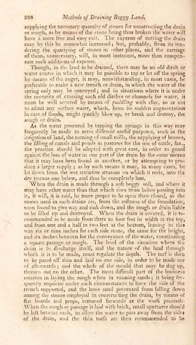 supplying the necessary quantity of stones for constructing the drain or sough, as by means of the stone being thus broken the water will have a more free and easy exit. The expense of cutting the drain may by this be somewhat increased ; but, probably, from its ren- dering the quarrying of stones in other places, and the carriage of them, unnecessary, will, in most instances, more than compen- sate such additions of expense. Though, in the land to be drained, there mav be an old ditch or water course in which it may be possible to tap or let off the spring by means of the auger, it may, notwithstanding, in most cases, be preferable to make a new trench or drain, in which the water of the spring only may be conveyed; and in situations w here it is under the necessity of crossing such old ditches or channels for water, it must be well secured by means of puddling with clay, so as not to admit any surface water, which, from its sudden augmentation in case of floods, might quickly blow up, or break and destroy, the sough or drain. As the water procured by tapping the springs in this way may frequently be made to serve different useful purposes, such as the irrigation of land, the turning of small mills, the supplying of houses, the filling of canals and ponds in pastures for the use of cattle, &c., the practice should be adopted with great care, in order to guard against the loss of wrater in one part of the drain by the same means that it may have been found in another, or by attempting to pro- duce a larger supply ; as by such means it may, in many cases, he let down from the wet retentive stratum on which it rests, into the drv porous one below, aud thus be completely lost. When the drain is made through a soft boggy soil, and where it may have other water than that which rises from below passing into it, it will, it is said, be more proper to be open than closed, as the stones used in such drains are, from the softness of the foundation, soon found to give way and sink down, and the sough or drain liable to be filled up and destroyed. When the drain is covered, it is re- commended to be made from three to four feet in width at the top, and from one and a half to two feet at the bottom, leaving in this way six or nine inches for each side stone, the same for the height, and six inches between for the conveyance of the wrater, constituting a square passage or sough. The level of the situation where the drain is to discharge itself, and the nature of the land through which it is to be made, must regulate the depth. The turf is then to be pared off thin and laid on one side, in order to be made use of afterwards ; and the whole of the mould that mav be dug up, thrown out on the other. The most difficult part of the business consists in laying the sough when in running sands; it being fre- quently requisite under such circumstances to have the side of the trench supported, and the loose sand prevented from falling down among the stones employed in constructing the drain, by means of flat boards and props, removed forwards as the work proceeds. When the sough or passage is laid with brick, small apertures should be left betwixt each* to allow the w'ater to pass away from the sides of the drain, and the thin turfs are then recommended to be