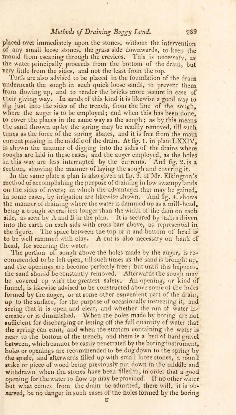 > Methods of Draining Doggy Land. 289 placed over Immediately upon the stones, without the intervention of any small loose stones, the grass side downwards, to keep the mould from escaping through the crevices. This is necessary, as the water principally proceeds from the bottom of the drain, but very little from the sides, and not the least from the top. Turfs are also advised to be placed in the foundation of the drain underneath the sough in such quick loose sands, to prevent them, from flowing up, and to render the bricks more secure in case of their giving way. In sands of this kind it is likewise a good way to dig just into the sides of the trench, from the line of the sough, where the auger is to be employed; and when this has been done, to cover the places in the same way as the sough; as by this means the sand thrown up by the spring may be readily removed, till such times as the force of the spring abates, and it is free from the main current passing in the middle of the drain. At fig. 1. in plate LXXIV, is shown the manner of digging into the sides of the drains where soughs are laid in these cases, and the auger employed, as the holes in this way are less interrupted by the currents. And fig. 2. is a section, showing the manner oflaying the sough and covering it. In the same plate a plan is also given at fig. 3. of Mr. ElkingtoiTs method of accomplishing the purpose of draining in low swampy lands on the sides of rivers; in which the advantages that may be gained, in some cases, by irrigation are likewise shown. And fig. 4. shows the manner of draining where the water is dammed up as a mill-head, being a trough several feet longer than the width of the dam on each, side, as seen by A and B in the plan. It is secured by stakes driven into the earth on each side with cross bars above, as represented in the figure. The space between the top of it and bottom of head is to be well rammed with clay. A cut is also necessary on bank of head, for securing the water. The portion of sough above the holes made by the auger, is re- commended to be left open, till such times as the sand is brought up, and the openings are become perfectly free ; but until this happens, the sand should be constantly removed. Afterwards the sough may be covered up with the greatest safety. An opening, or kind of funnel, is likewise advised to be constructed above some of the holes formed by the auger, or at some other convenient part of the drain, up to the surface, for the purpose of occasionally inspecting it, and. seeing that it is open and clear, and whether the run of water in- creases or is diminished. When the holes made by boring are not sufficient for discharging or letting off the full quantity of water that the spring can emit, and when the stratum containing the water is near to the bottom of the trench, and there is a bed of hard gravel between, which cannot be easily penetrated by the boring instrument, holes or openings are recommended to be dug down to the spring by the spade, and afterwards filled up with small loose stones, a round stake or piece of wood being previously put down in the middle and withdrawn when the stones have been filled in, in order that a good opening for the water to flow up may be provided. If no other water but what comes from the drain be admitted, there will, it is ob- served, be no danger in such cases of the holes formed by the boring u