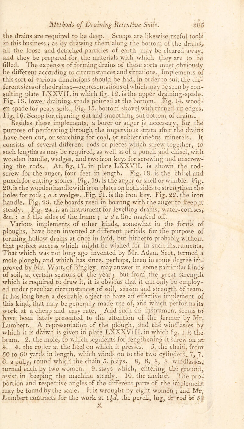 ' • • ' ' fl pt .< Methods of Draining 'Retentive Soils, 805 the drains are required to be deep. Scoops are likewise useful tools in this business j as by drawing them along the bottom of the drains,. «tll the loose and detached particles of earth may be cleared away, and they be prepared for the materials with which they are to be filled. The expenses of forming drains of these sorts must obviously he different according to circumstances and situations, Implements of this sort of various dimensions should be had, in order to suit the dif- ferent sizes of the drainsrepresentations of which may be seen by con- sulting plate LXXVII. in which fig. 12. is the upper draining-spade. Fig. 13. lower draining-spade pointed at the bottom., Fig. 14. wood- en spade for peaty spils. Fig. 15. bottom shovel with turned-up edges. Fig. 16. Scoop for. cleaning out and smoothing out bottom of drains. Besides these implements, a borer or auger is necessary, for the purpose of perforating through the impervious strata after the drains have been cut, or.searching for coal, or subterraneous minerals. It consists of several different rods or pieces which screw together, to such lengths as may be required, as well as of a punch and chisel, with wooden handle, wedges, and two iron keys for screwing and unscrew- ing the rods. At. fig, 17. in plate LXXVII. is shown the rod- screw for the auger, four feet in length. Fig, IS. is the chisel and punch for cutting stones. Fig. 19. is the auger or shell or wimble. Fig. 20. is the wooden handle with iron plates on both sides to strengthen the holes for rods \ a a wedges. Fig. 21. is the iron key. Fig. 22. the iron handle. Fig. 23. the boards used in boaring with the auger to keep it steady. Fig- 24. is an instrument for levelling drains, water-courses, & c. : g, b the sides of the. frame 5 ad a line marked off. Various implements of other kinds, somewhat in the forms of ploughs, have been invented at different periods for the purpose of forming hollow drains at once in land, but hitherto probably without that perfect success which might be wished for in such instruments. That which was not long ago invented by Mr. Adam Scot, termed a mole plough, and which has since, perhaps, been in some degree im- proved by Mr. Watt, of Bingley, may answer in some particular kinds of soil, at certain seasons of tjhe year ; but from the great strength which is required to draw it, it is obvious that it can only be employ- ed under peculiar circumstances of soil, season and strength of team. It has.long been a desirable object to have ail effective implement of its to Lumbert. A representation of the plough, and the windlasses by which it is drawn is given in plate LXXXVill. in which fig. 1 is the beam. 2. the mole, to which segments for lengthening it screw on at 8. 4. the roller at the heel on which it presses. 5. the chain, front 50 to 60 yards in length, which winds on to the two cylinders,. 7, 7. 6. a pully, round which the chain 5. plays. 8, 8, 8, 8. windlasses, turned each by two women. . 9. stays which, entering the ground, assist, in keeping the machine steady. 10. the anchor. r[ lie pro- portion and respective angles of the different parts of the implement may be found by the scale. It is wrought by eight women ; and Mr. Fumbert contracts for the work at \fd, the perch, lug, dr rod of 5| X ' J this kma, that may be generally made use of, and which performs work at a cheap and easy rate. Arid such an instrument seems