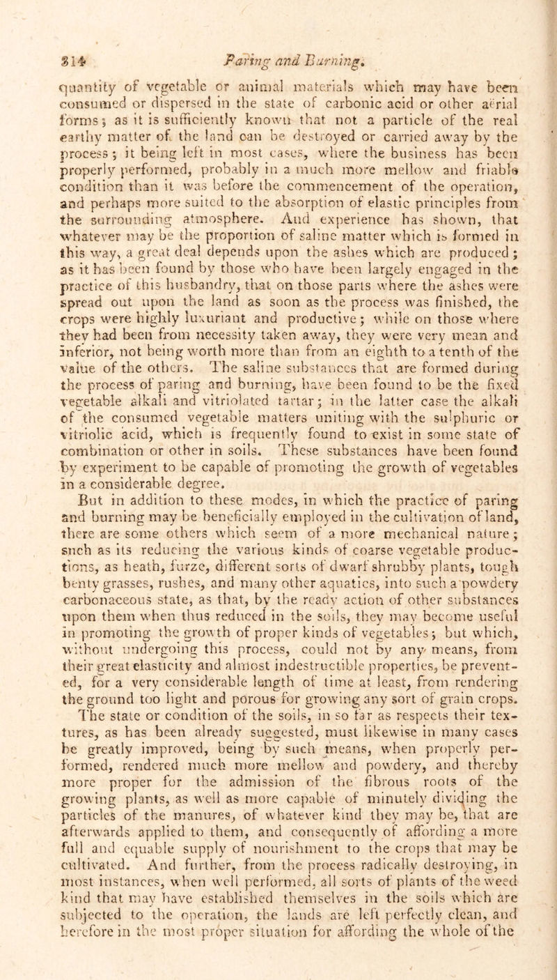 quantity of vegetable or animal materials which may have been consumed or dispersed in the state of carbonic acid or other aerial forms0, as it is sufficiently known that not a particle of the real earthy matter of the land pan be destroyed or carried away by the process; it being left in most cases, where the business has been properly performed, probably in a much more mellow and friabfa condition than it was before the commencement of the operation, and perhaps more suited to the absorption of elastic principles from the surrounding atmosphere. And experience has shown, that whatever may be the proportion of saline matter which is formed in this way, a great deal depends upon the ashes which are produced ; as it has been found by those who have been largely engaged in the practice of this husbandry, that on those parts where the ashes were spread out upon the land as soon as the process was finished, the crops were highly luxuriant and productive; while on those where thev had been from necessity taken away, they were very mean and inferior, not being worth more than from an eighth to a tenth of the Value of the others. The saline substances that are formed during the process of paring and burning, have been found to be the fixed vegetable alkali and vitriolated tartar; in the latter case the alkali of the consumed vegetable matters uniting with the sulphuric or vitriolic acid, which is frequently found to exist in some state of combination or other in soils. These substances have been found by experiment to be capable of promoting the growth of vegetables in a considerable degree. But in addition to these modes, in which the practice of paring and burning may be beneficially employed in the cultivation of land, there are some others which seem of a more mechanical nature; such as its reducing the various kinds of coarse vegetable produc- tions, as heath, furze, different sorts of dwarf shrubby plants, tough benty grasses, rushes, and many other aquatics, into such a powdery carbonaceous state, as that, by the ready action of other substances upon them when thus reduced in the soils, they may become useful in promoting the growth of proper kinds of vegetables; but which, without undergoing this process, could not by any means, from their great elasticity and almost indestructible properties, be prevent- ed, for a very considerable length of time at least, from rendering the ground too light and porous for growing any sort of grain crops. The state or condition of the soils, in so far as respects their tex- tures, as has been already suggested, must likewise in many cases be greatly improved, being by such means, when properly per- formed, rendered much more mellow and powdery, and thereby more proper for the admission of the fibrous roots of the growing plants, as well as more capable of minutely dividing the particles of the manures, of whatever kind they may be, that are afterwards applied to them, and consequently of affording a more full and equable supply of nourishment to the crops that may be cultivated. And further, from the process radically destroying, in most instances, when well performed, all sorts of plants of the weed kind that may have established themselves in the soils which are subjected to the operation, the lands are left perfectly clean, and herefore in the most proper situation for affording the whole of the