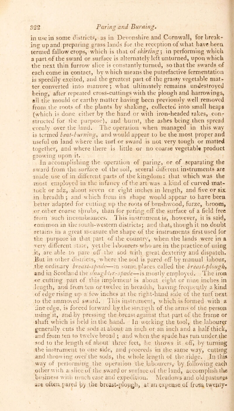 O O in use in some districts, as in Devonshire and Cornwall, for break- ing up and preparing grass lands for the reception of what have been termed fallow crops, which is that o t' skirling- in performing which a part of the sward or surface is alternately left unturned, upon which the next thin furrow slice is constantly turned, so that the swards of each come in contact, by which means the putrefactive fermentation is speedily excited, and the greatest part of the grassy vegetable mat- ter converted into manure; what ultimately remains undestroyed being, after repeated cross-cuttings with the plough and harrowings, ail the mould or earthy matter having been previously well removed from the roots of the plants by shaking, collected into small heaps (which is done either by the hand or with iron-headed rakes, con- structed lor the purpose), and burnt, the ashes being then spread evenly over the land. The operation when managed in this way is termed beat-burning, and would appear to he the most proper and useful on land where the turl or sward is not very tough or matted together, and where there is little or no coarse vegetable product crowing upon it. In accomplishing the operation of paring, or of separating the sward from the surface of the soil, several different instruments are. made use of in different parts of the kingdom: that which was the most employed in the infancy of the art was a kind of curved mat- tock or adz, about seven or eight inches in length, and five or six in breadth ; and which from its shape would appear to have been better adapted for cutting up the roots of brushwood, furze, broom, or other coarse shrubs, than for paring off'the surface of a field free from such incumbrances. This instrument is, however, it is said, common in the south-western districts; and that, though it no doubt retains in a great measure the shape of the instruments first used for the purpose in that part of the country, when the lands were in a very different state, yet the labourers who are in the practice of using it, are able to pare off the sod with great dexterity and dispatch. But in other districts, where the sod is pared off by manual labour., the ordinary breast-spade—m some, places called the'breast-plough^ and in Scotland the siaughUr-spade—is mostly employed. The iron or cutting part, of this implement is about eight or nine inches in length, and from ten or twelve in breadth, having frequently a kind of edge rising up a few inches at the right-hand side of the turf next, to the unmoved sward. This instrument, which is formed with a fine edge, is forced forward by the strength of the arms of the person using it, and by pressing the breast -against that part of the frame or shaft which is held in the hand. In working the tool, the labourQr generally cuts the sods at about an inch or an inch and a half thick, and from ten to twelve broad ; and when the spade has run under.the sod to the length of about three feet, he throws it off, by turning the instrument to one side, and proceeds in the same way, cutting and throwing over the sods, the whole length of the ridge. In this way of performing the operation the labourers, by following each other with a slice of the sward or surface of the land, accomplish the business with much ease and expedition. Meadows and old pastures arc often pared by the breast-plough, at an expense of from twenty-