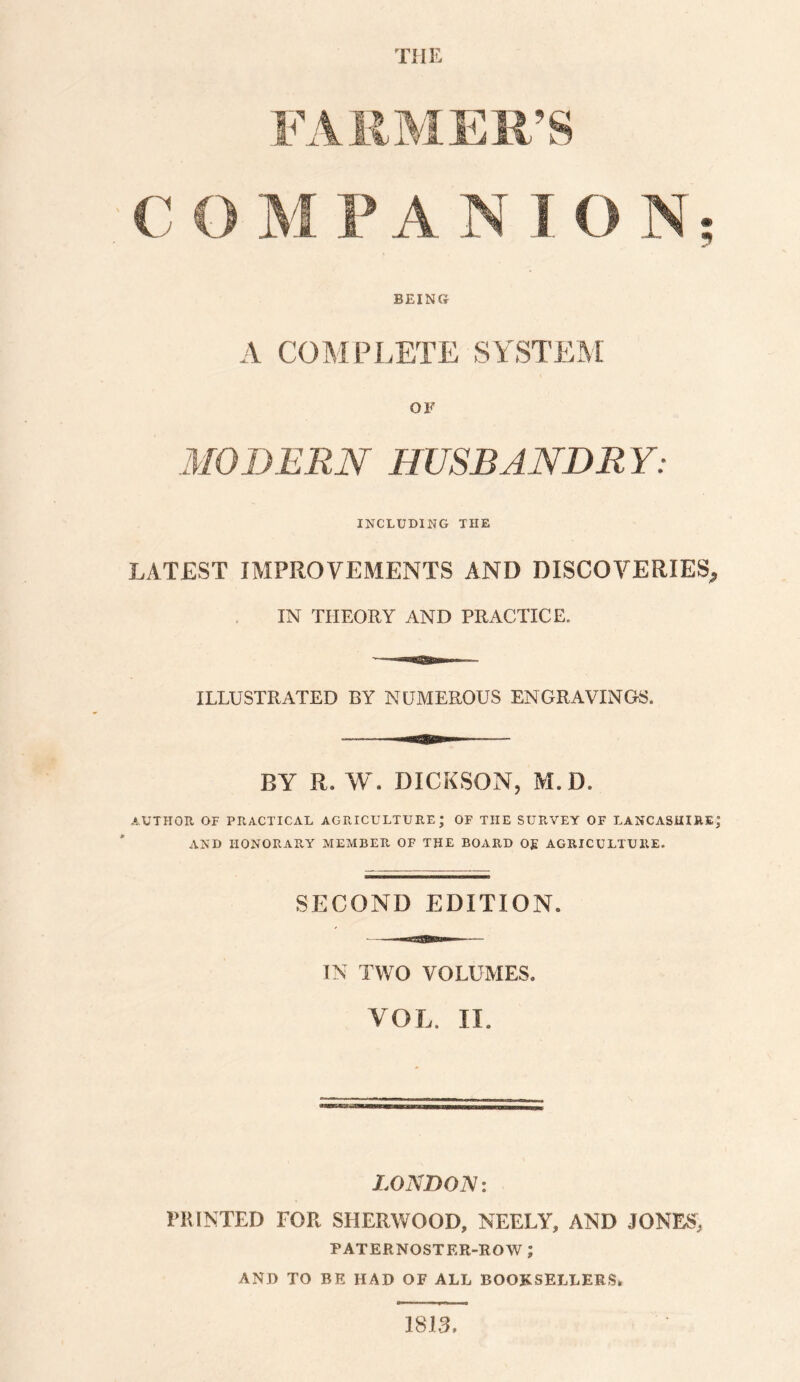 the FARMER’S C O M P A N I O N BEING A COMPLETE SYSTEM OF MODERN HUSBANDR Y: INCLUDING THE LATEST IMPROVEMENTS AND DISCOVERIES^ IN THEORY AND PRACTICE. ILLUSTRATED BY NUMEROUS ENGRAVINGS. BY R. W. DICKSON, M.D. AUTHOR OF PRACTICAL AGRICULTURE; OF THE SURVEY OF LANCASHIRE; AND HONORARY MEMBER OF THE BOARD Og AGRICULTURE. SECOND EDITION. IN TWO VOLUMES. VOL. II. LONDON: PRINTED FOR SHERWOOD, NEELY, AND JONES, PATERNOSTER-ROW ; AND TO BE HAD OF ALL BOOKSELLERS. 1813. t«%