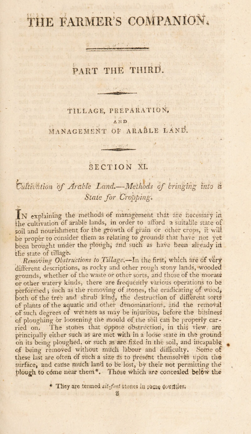 THE FARMER S COMPANION, PART THE THIRD, TILLAGE, PREPARATION, A N D Ji \ ! * - 5 ,T £ MANAGEMENT of arable land. SECTION XI. r?) . |( % ' , ■ J ^ <p , if r • „ # VidiivUtion of Arable Land.—Methods of bringing into A i fc ‘ • <*, 'Stale /or Cropping• In explaining the methods of management that ate necessary in ihe cultivation of arable lands, in order to afford a suitable state of soil and nourishriient for the growth of grain or other crops, it will be proper to consider tliem as relating to grounds that have not yet been brought under the plough, and such as have been already iii the state of tillage. - > : . . Removing Obstructions to Tillage.—In the first, which are of very different descriptions, as rocky and other rough stony lands, wooded grounds, whether of the waste or other sorts, and those of the morass or other watery kinds, there are frequently various operations to be performed such as the removing of ,stones, the eradicating of woodj both of the tree and shrub kind, the destruction of different sort^ of plants of the aquatic and other denominationsand the removal of such degrees of wethers as may be injurious, before the biisinesi of ploughing or loosening the mould of the soil can be properly car- ried on. The stones that oppose obstruction, in this view, are principally either such as ire met with in a lodse state in the ground oh its being ploughed, or such as are. hied in the soil, and incapable, of being removed without milch labour and difficulty. Some of these last are often of such a size is to present themselvis upbn the surface, and catlse much land to be lost, by their not permitting the plough to cdme near them*. Those which are concealed below the * They are termed sit-fan, Stones in some %