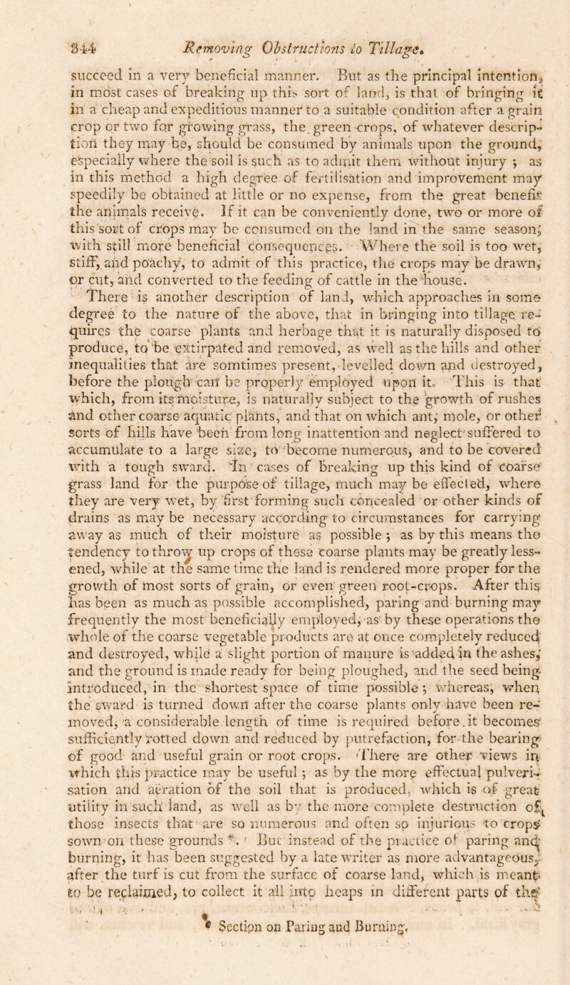 1 844 Removing Obstructions lo Tillage. succeed in a very beneficial manner. But as the principal intention, in most cases of breaking up this sort of land, is that of bringing it in a cheap and expeditious manner to a suitable condition after a grain crop or two for growing grass, the. green crops, of whatever descrip- tion they may be, should be consumed by animals upon the ground, especially where the soil is such as to admit them without injury ; as in this method a high degree of fertilisation and improvement may speedily be obtained at little or no expense, from the great benefit the animals receive. If it can be conveniently done, two or more of this'sort of crops may be consumed on the land in the same season^ with still more beneficial consequences. Where the soil is too wet, stiff, and poachy, to admit of this practice, the crops may be drawn, or cut, and converted to the feeding of cattle in the house. There is another description of land, which approaches in some degree to the nature of the above, that in bringing into tillage, re- quires the coarse plants and herbage that it is naturally disposed to produce, to’be extirpated and removed, as well as the hills and other Inequalities that are somtimes present,‘levelled down and destroyed, before the plough -can be properly employed upon it* This is that' which, from its moisture, is naturally subject to the growth of rushes and other coarse aquatic plants, and that on which ant,’ mole, or other* > Sorts of hills have been from long inattention and neglect’suffered to accumulate to a large size, to become numerous, and to be covered with a tough sward, dm cases of breaking up this kind of coarse grass land for the purpose of tillage, much may be effected, where they are very wet, by first forming such concealed or other kinds of drains as may be necessary according to circumstances for carrying away as much of their moisture as possible ; as by this means the tendency tothroij up crops of these coarse plants may be greatly less- ened, while at the same time the land is rendered more proper for the growth of most sorts of grain, or even green root-crops. After this has been as much as possible accomplished, paring and burning may frequently the most beneficially employed, as-by these operations the whole of the coarse vegetable products are at once completely reduced and destroyed, while a slight portion of manure is added in the ashes, and the ground is made ready for being ploughed, and the seed being introduced, in the shortest space of time possible; whereas, when the sward is turned down after the coarse plants only have been re- moved, a considerable length of time is required before, it becomes sufficiently dotted down and reduced by putrefaction, for the bearing of good and useful grain or root crops. 'There are other views ir* iThich this practice may be useful ; as by the more effectual pulveri- sation and aeration of the soil that is produced, which is of great utility in such land, as well as by the more complete destruction ofy those insects that are so numerous and often so injurious to crops? sown on these grounds % ' But instead of the practice of paring ancf burning, it has been suggested by a late writer as more advantageous3- after the turf is cut from the surface or coarse land, which is meant* to be reclaimed, to collect it all into heaps in different parts of th$ ^u ’■ • « . ' ■ ® • Sectipn on Faring and Burning. a