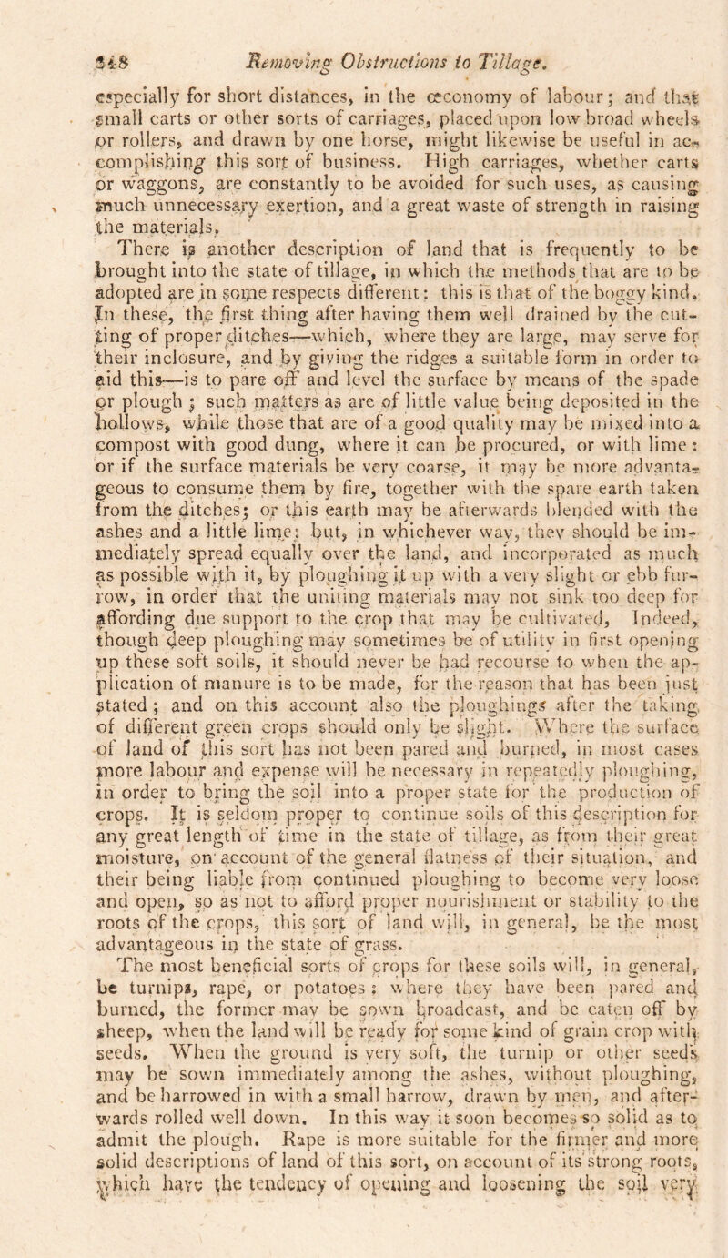 O O especially for short distances, in the ceconomy of labour; and that! gmall carts or other sorts of carriages, placed upon low broad wheels, pr rollers, and drawn by one horse, might likewise be useful in ac* complishing this sort of business. High carriages, whether carts or waggons, are constantly to be avoided for such uses, as causing much unnecessary exertion, and a great waste of strength in raising the materials. There is another description of land that is frequently to be brought into the state of tillage, in which the methods that are to be adopted are in some respects different: this is that of the boggy kind. Jn these, the first thing after having them well drained by the cut- ting of proper ditches-—which, where they are large, may serve for their inclosure, and by giving the ridges a suitable form in order to aid this—is to pare off and level the surface by means of the spade pr plough ; such matters as are of little value being deposited in the hollows, while those that are of a good quality may be mixed into a compost with good dung, where it can be procured, or with lime: or if the surface materials be very coarse, it may be more advanta- geous to consume them by fire, together with the spare earth taken from the ditches; or this earth may be afterwards blended with the ashes and a little lime: bob in whichever wav, they should be im- mediately spread equally over the land, and incorporated as much as possible with it, by ploughing it up with a very slight or ebb fur- row, in order that the uniting materials may not sink too deep for affording due support to the crop that may be cultivated, Indeed, though deep ploughing may sometimes be of utility in first opening tip these soft soils, it should never be had recourse to when the ap- plication of manure is to be made, for the reason that has been Just Stated ; and on this account also the ploughing^ after the taking, of different green crops should only be slight. Where the surface of land of this sort has not been pared and burped, in most cases more labour and expense will be necessary in repeatedly ploughing, In order to bring the soil into a proper state for the production of crops. It is seldom proper to continue soils gF this description for any great length of time in the state of tillage, as from their great moisture, .on account of the general flatness of their situation, and their being liable from continued ploughing to become very loose and open, so as not to afford proper nourishment or stability to the roots of the crops, this sorf of land will, in general, be the most advantageous in the state of grass. The most beneficial sorts of crops for these soils will, in general, be turnips, rape, or potatoes : where they have been pared and burned, the former mav be sown broadcast, and be eaten off by sheep, when the land will be ready fof some kind of grain crop witl| seeds. When the ground is very soft, the turnip or other seeds may be sown immediately among the ashes, without ploughing, and be harrowed in with a small harrow, drawn by men, and after- wards rolled well down. In this way it soon becomes so solid as to admit the plough. Rape is more suitable for the firmer and more solid descriptions of land of this sort, on account of its strong roots, \vhich have the tendency of opening and loosening the sod vpry