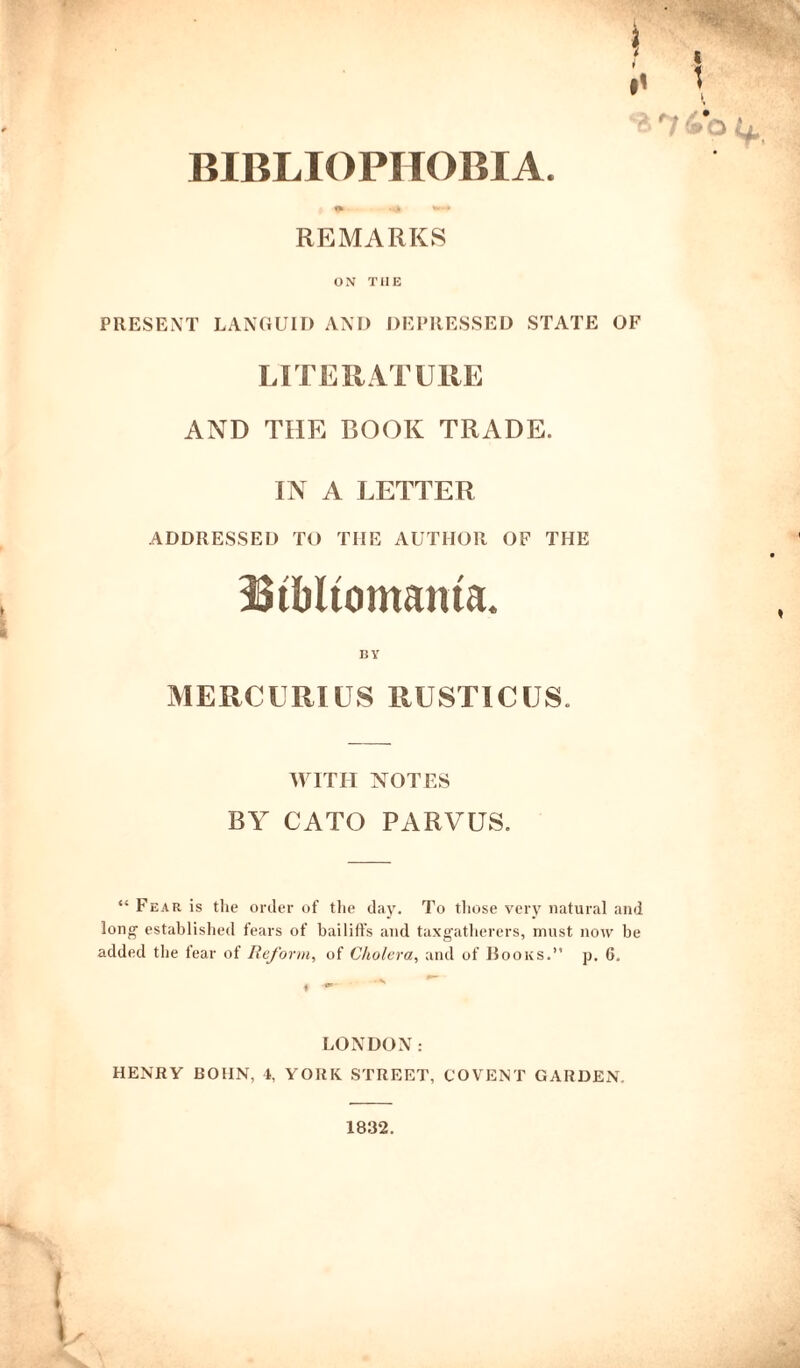 r! 4o 4. BIBLIOPHOBIA. REMARKS ON THE PRESENT LANGUID AND DEPRESSED STATE OF LITERATURE AND THE BOOK TRADE. IN A LETTER ADDRESSED TO THE AUTHOR OF THE Btbltomaiua. by MERCURIES RUSTIC US. WITH NOTES BY CATO PARVUS. “ Fear is the order of the clay. To those very natural and long established fears of bailiffs and taxgatlierers, must now be added the fear of Reform, of Cholera, and of Books.” p. 6. LONDON: HENRY BOHN, 4, YORK. STREET, COVENT GARDEN. 1832.