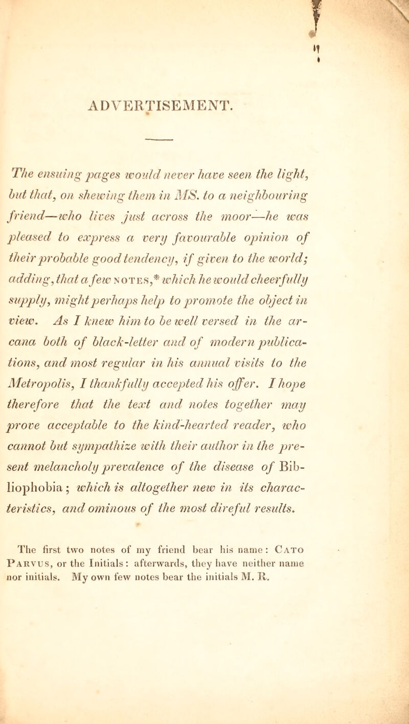 ADVERTISEMENT. The ensuing pages would never have seen the light, but that, on shewing them in MS. to a neighbouring friend—who lives just across the moor—he was pleased to express a very favourable opinion of their probable good tendency, if given to the world; adding, that a few notes,* which he would cheerfully supply, might perhaps help to prom ote the object in view. As I knew him to be well versed in the ar- cana both of black-letter and of modern publica- tions, and most regular in his annual visits to the Metropolis, I thankfully accepted his offer. I hope therefore that the text and notes together may prove acceptable to the kind-hearted reader, who cannot but sympathize with their author in the pre- sent melancholy prevalence of the disease of Bih- liophobia; which is altogether new in its charac- teristics, and ominous of the most direful results. The first two notes of my friend bear his name : Cato Parvus, or the Initials: afterwards, they have neither name
