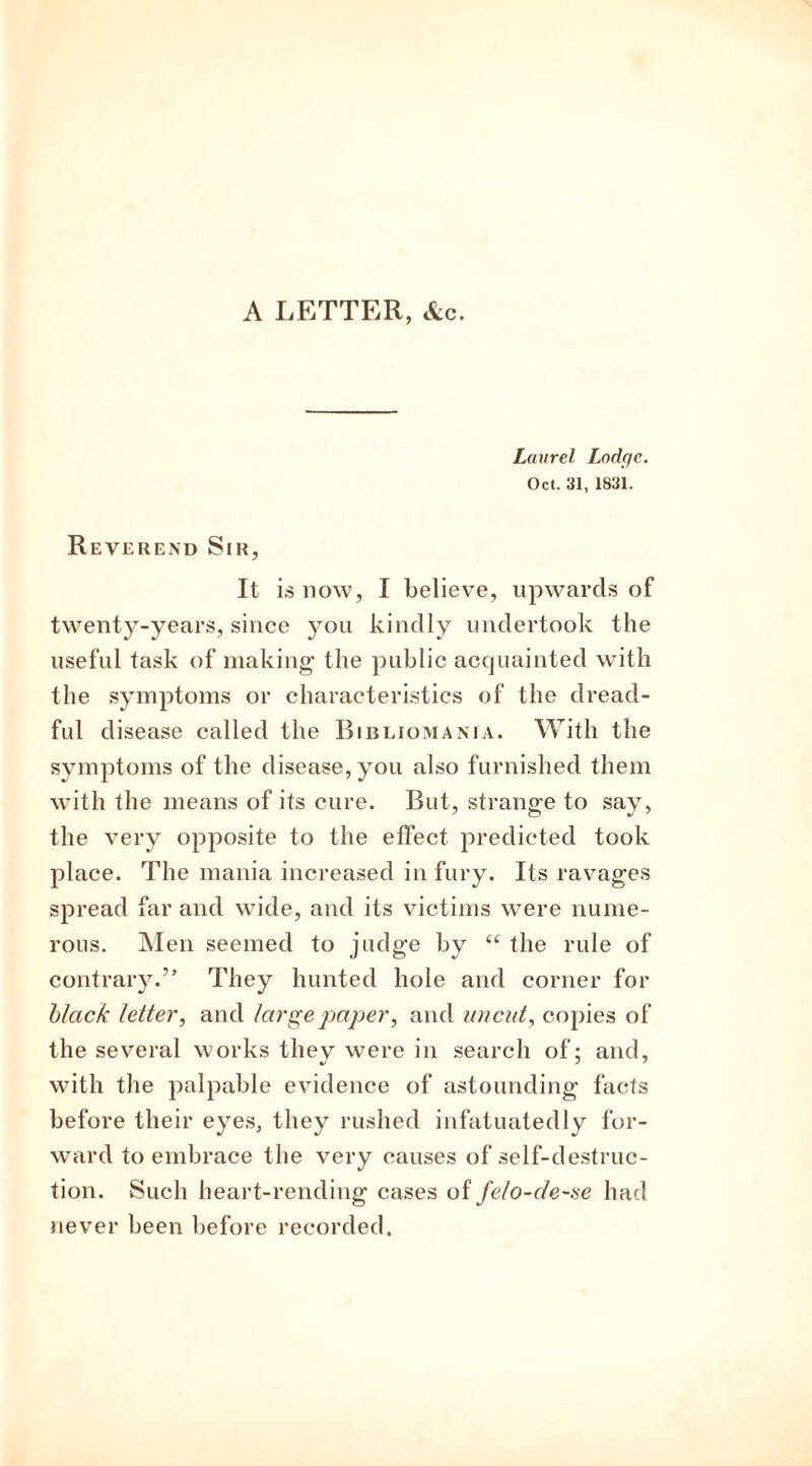 A LETTER, &c. Laurel Lodge. Oct. 31, 1831. Reverend Sir, It is now, I believe, upwards of twenty-years, since you kindly undertook the useful task of making the public acquainted with the symptoms or characteristics of the dread- ful disease called the Bibliomania. With the symptoms of the disease, you also furnished them with the means of its cure. But, strange to say, the very opposite to the effect predicted took place. The mania increased in fury. Its ravages spread far and wide, and its victims were nume- rous. Men seemed to judge by “ the rule of contrary.” They hunted hole and corner for black letter, and large paper, and uncut, copies of the several works tliev were in search of; and, with the palpable evidence of astounding facts before their eyes, they rushed infatuatedly for- ward to embrace the very causes of self-destruc- tion. Such heart-rending cases of felo-de-se had never been before recorded.
