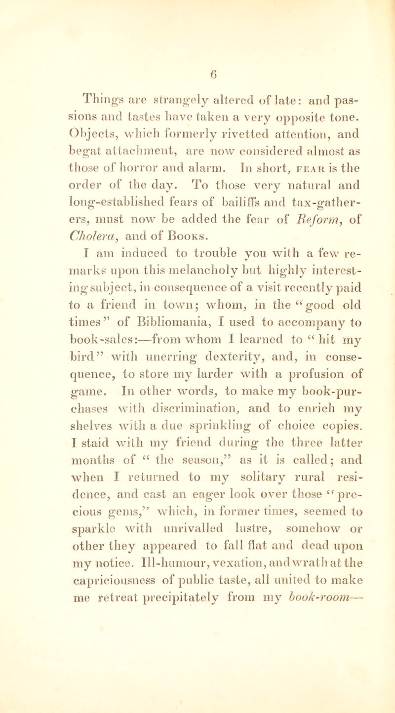 0 Things are strangely altered of late: and pas- sions and tastes have taken a very opposite tone. Objects, which formerly rivetted attention, and begat attachment, are now considered almost as those of horror and alarm. In short, fear is the order of the day. To those very natural and long-established fears of bailiffs and tax-gather- ers, must now be added the fear of Reform, of Cholera, and of Books. I am induced to trouble you with a few re- marks upon this melancholy but highly interest- ing subject, in consequence of a visit recently paid to a friend in town; whom, in the “good old times ” of Bibliomania, I used to accompany to book-sales:—from whom I learned to “ hit my bird” with unerring dexterity, and, in conse- quence, to store my larder with a profusion of game. In other words, to make my book-pur- chases with discrimination, and to enrich my shelves with a due sprinkling of choice copies. I staid with my friend during the three latter months of “ the season,” as it is called; and when I returned to my solitary rural resi- dence, and cast an eager look over those cc pre- cious gems,” which, in former times, seemed to sparkle with unrivalled lustre, somehow or other they appeared to fall flat and dead upon my notice. Ill-humour, vexation, and wrath at the capriciousness of public taste, all united to make me retreat precipitately from my book-room—