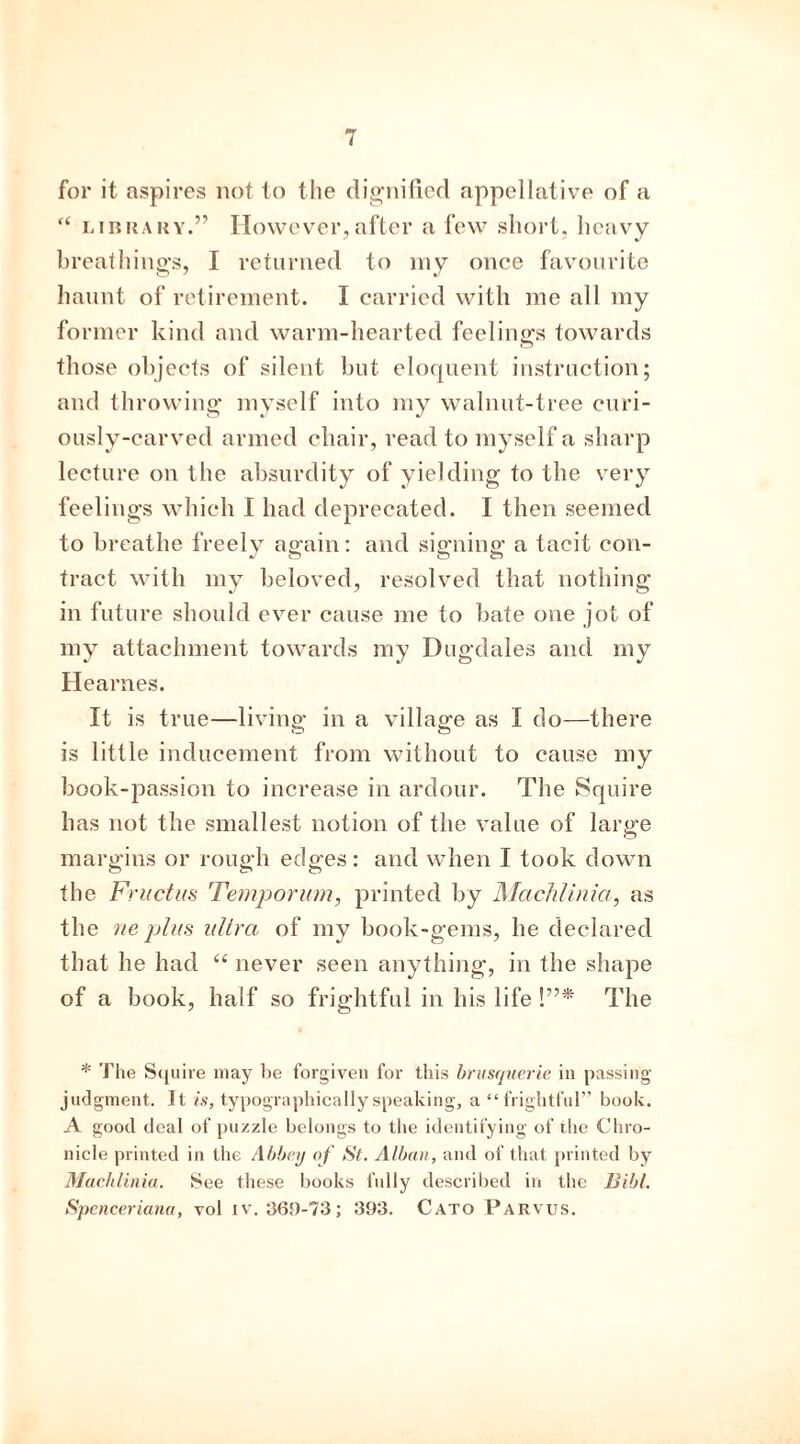 for it aspires not to the dignified appellative of a “ library.” However,after a few short, heavy breathings, I returned to my once favourite haunt of retirement. I carried with me all my former kind and warm-hearted feelings towards those objects of silent but eloquent instruction; and throwing myself into my walnut-tree curi- ously-carved armed chair, read to myself a sharp lecture on the absurdity of yielding to the very feelings which I had deprecated. I then seemed to breathe freely ao-ain; and sicmino- a tacit con- »- ct ct ct tract with my beloved, resolved that nothing in future should ever cause me to bate one jot of my attachment towards my Dugdales and my Hearnes. It is true—living in a village as I do—there is little inducement from without to cause my book-passion to increase in ardour. The Squire has not the smallest notion of the value of large margins or rough edges: and when I took down the Fructus Temporum, printed by ISIachlinia, as the ne plus ultra of my book-gems, he declared that he had “ never seen anything, in the shape of a book, half so frightful in his life !”* The * The Squire may be forgiven for this brusquerie in passing- judgment. It is, typographically speaking, a “frightful” book. A good deal of puzzle belongs to the identifying of the Chro- nicle printed in the Abbey of St. Alban, and of that printed by Machlinia. See these books fully described in the Bibl. Spenceriana, vol iv. 369-73; 393. Cato Parvus.