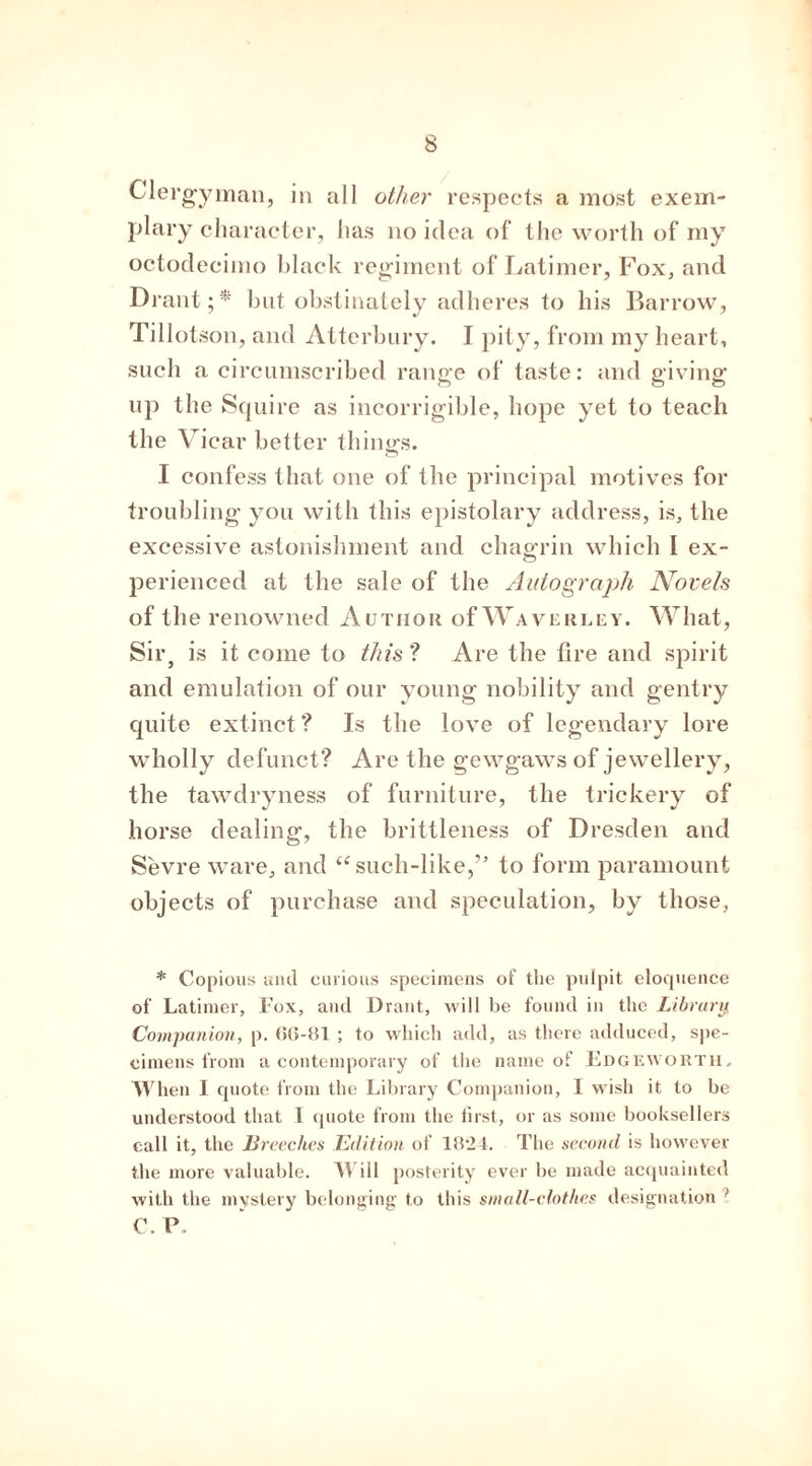 Clergyman, in all other respects a most exem- plary character, has no idea of the worth of my octodecimo black regiment of Latimer, Fox, and Drant; * bat obstinately adheres to his Barrow, Tillotson, and Atterbury. I pity, from my heart, such a circumscribed range of taste: and giving up the Squire as incorrigible, hope yet to teach the Vicar better things. I confess that one of the principal motives for troubling you with this epistolary address, is, the excessive astonishment and chagrin which I ex- o perienced at the sale of the Autograph Novels of the renowned Author of Waverlev. What, Sir, is it come to this ? Are the fire and spirit and emulation of our young nobility and gentry quite extinct ? Is the love of legendary lore wholly defunct? Are the gewgaws of jewellery, the tawdryness of furniture, the trickery of horse dealing, the brittleness of Dresden and Sevre ware, and “such-like,” to form paramount objects of purchase and speculation, by those, * Copious and curious specimens of the pulpit eloquence of Latimer, Fox, and Drant, will be found in the Library Companion, p. 66-81 ; to which add, as there adduced, spe- cimens from a contemporary of the name of Edgeworth. When I quote from the Library Companion, I wish it to be understood that I quote from the first, or as some booksellers call it, the Breeches Edit ion of 1824. The second is however the more valuable. Will posterity ever be made acquainted with the mystery belonging to this small-clothes designation } C. P.