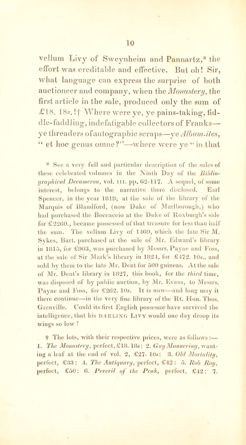 vellum Livy of Sweynheim and Pannartz,* the effort was creditable and effective. But oh! Sir, what language can express the surprise of both auctioneer and company, when the Monastery, the first article in the sale, produced only the sum of <£'18. 18.s. ! |' Where were ye, ye pains-taking, fid- dle-faddling, indefatigable collectors of Franks— ye threaders of autographic scraps—ye Album-ites, “ et hoc genus omne?”—where were ye “in that * See a very full and particular description of the sales of these celebrated volumes in the Ninth Day of the Biblio- graphical Decameron, vol. III. pp. 62-117. A sequel, of some interest, belongs to the narrative there disclosed. Earl Spencer, in the year 181!), at the sale of the library of the Marquis of Blandford, (now Duke of Marlborough,) who had purchased the Boccaccio at the Duke of Roxburgh’s sale for £2260., became possessed of that treasure for less than half the sum. The vellum Livy of 1469, which the late Sir M. Sykes, Bart, purchased at the sale of Sir. Edward’s library in 1815, for £903, was purchased by Messrs. Payne and Foss, at the sale of Sir Mark’s library in 1824, for £472. 10s., and sold by them to the late Mr. Dent for 500 guineas. At the sale of Mr. Dent’s library in 1827, this book, for the third time, was disposed of by public auction, by Mr. Evans, to Messrs. Payne and Foss, for £262. 10s. It is now—and long may it there continue—in the very fine library of the Rt. Hon. Thos. Grenville. Could its first English possessor have survived the intelligence, that his darling Livy would one day droop its wings so low ? t The lots, with their respective prices, were as follows:— 1. The Monastery, perfect, £18.18s: 2. Guy Mannering, want- ing a leaf at the end of vol. 2, £27- 10s: 3. Old Mortality, perfect, £33: 4. The Antiquary, perfect, £42 : 5. llob Roy, perfect, £50: 6. Peveril of the Beak, perfect, £42: 7.