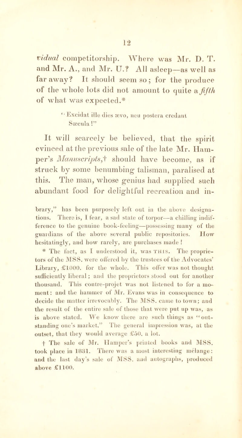 vidual competitorship. Where was Mr. D. T. and Mr. A., and Mr. U.? All asleep—as well as faraway? It should seem so; for the produce of the whole lots did not amount to quite a fifth of what was expected.* ‘ Excidat ille dies mvo, neu postera credant Srncula!” It will scarcely be believed, that the spirit evinced at the previous sale of the late Mr. Ham- per’s Manuscripts^ should have become, as if struck by some benumbing talisman, paralised at this. The man, whose genius had supplied such abundant food for delightful recreation and in- brary,” has been purposely left out in the above designa- tions. There is, I fear, a sad state of torpor—a chilling indif- ference to the genuine book-feeling—possessing many of the guardians of the above several public repositories. How hesitatingly, and how rarely, are purchases made ! * The fact, as I understood it, was this. The proprie- tors of the MSS. were offered by the trustees of the Advocates’ Library, £1000. for the whole. This offer was not thought sufficiently liberal; and the proprietors stood out for another thousand. This contre-projet was not listened to for a mo- ment: and the hammer of Mr. Evans was in consequence to decide the matter irrevocably. The MSS. came to town; and the result of the entire sale of those that were put up was, as is above stated. We know there are such things as “out- standing one’s market.” The general impression was, at the outset, that they would average £50. a lot. f The sale of Mr. Hamper’s printed books and MSS. took place in 1831. There was a most interesting melange: and the last day’s sale of MSS. and autographs, produced above £1100.