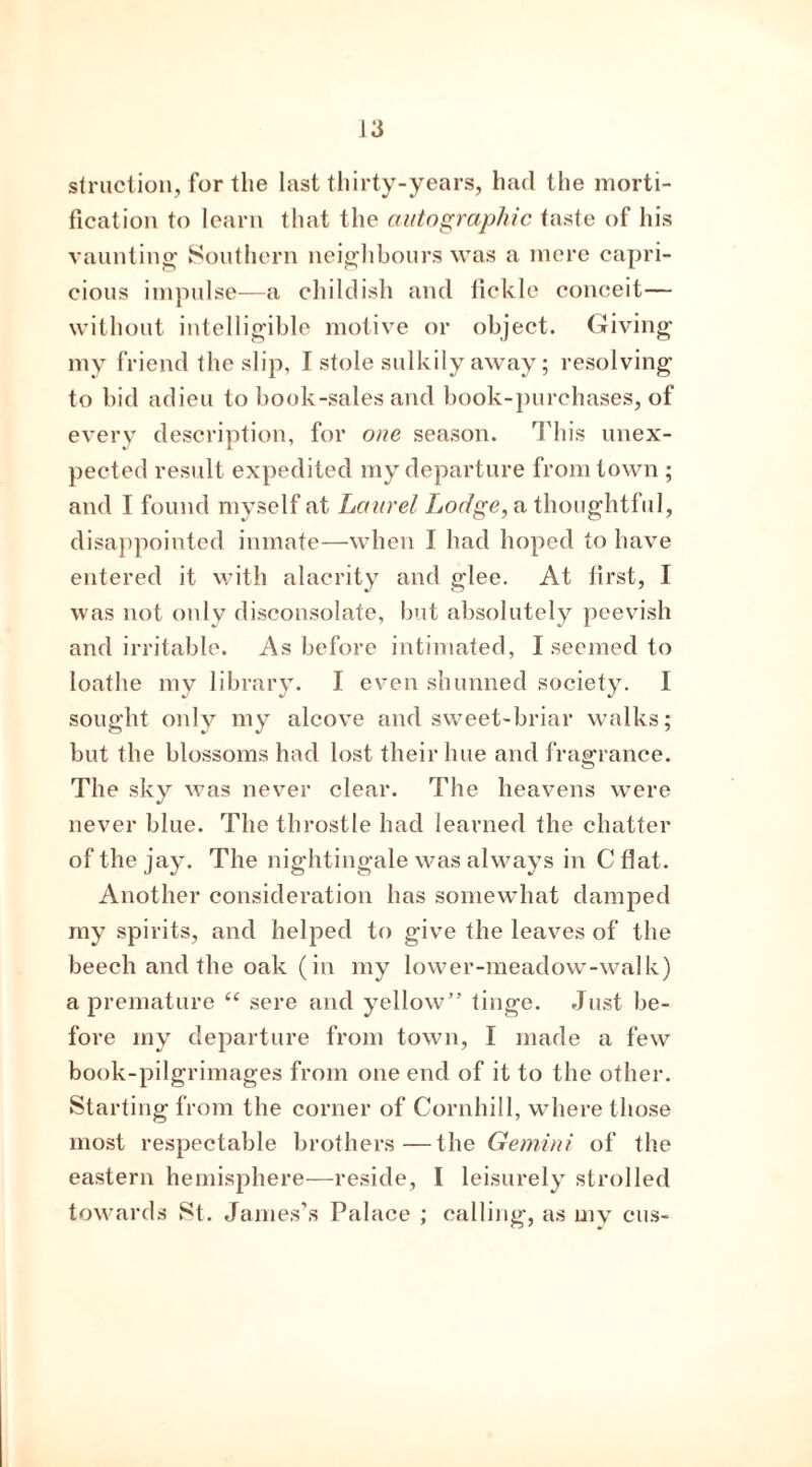 st ruction, for the last thirty-years, had the morti- fication to learn that the autographic taste of his vaunting Southern neighbours was a mere capri- cious impulse—a childish and fickle conceit— without intelligible motive or object. Giving my friend the slip, I stole sulkily away; resolving to bid adieu to book-sales and book-purchases, of every description, for one season. This unex- pected result expedited my departure from town ; and I found myself at Laurel Lodge, a thoughtful, disappointed inmate—when I had hoped to have entered it with alacrity and glee. At first, I was not only disconsolate, but absolutely peevish and irritable. As before intimated, I seemed to loathe my library. I even shunned society. I sought only my alcove and sweet-briar walks; but the blossoms had lost their hue and fragrance. The sky was never clear. The heavens were never blue. The throstle had learned the chatter of the jay. The nightingale was always in C flat. Another consideration has somewhat damped my spirits, and helped to give the leaves of the beech and the oak (in my lower-meadow-walk) a premature “ sere and yellow” tinge. Just be- fore my departure from town, I made a few book-pilgrimages from one end of it to the other. Starting from the corner of Cornhill, where those most respectable brothers—the Gemini of the eastern hemisphere—reside, I leisurely strolled towards St. James’s Palace ; calling, as my cus-