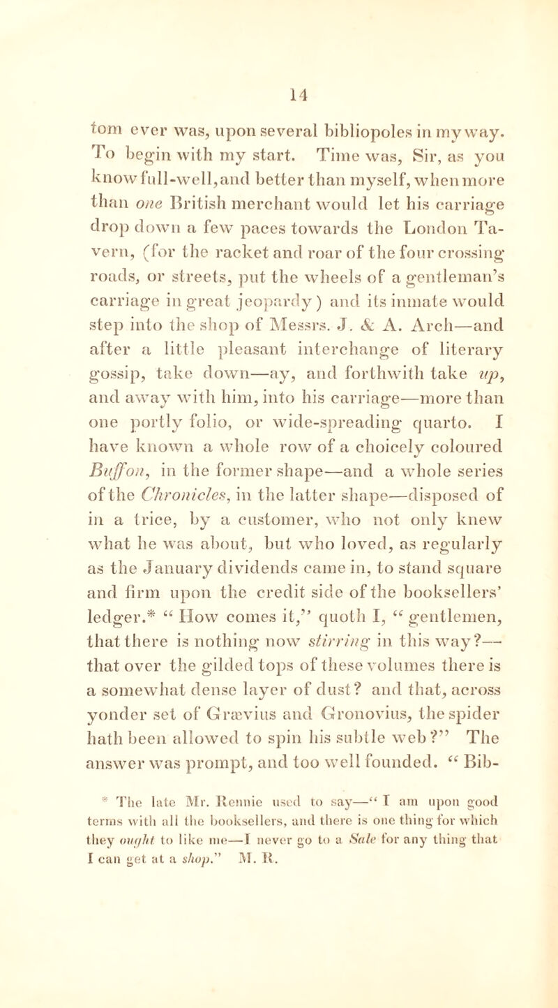 tom ever was, upon several bibliopoles in my way. To begin with my start. Time was, Sir, as you know full-well, and better than myself, when more than one British merchant would let his carriage drop down a few paces towards the London Ta- vern, (for the racket and roar of the four crossing* roads, or streets, put the wheels of a gentleman’s carriage in great jeopardy) and its inmate would step into the shop of Messrs. J. & A. Arch—and after a little pleasant interchange of literary gossip, take down—ay, and forthwith take up, and away with him, into his carriage—more than one portly folio, or wide-spreading quarto. I have known a whole row of a choicely coloured Buffon, in the former shape—and a whole series of the Chronicles, in the latter shape—disposed of in a trice, by a customer, who not only knew what lie was about, but who loved, as regularly as the January dividends came in, to stand square and firm upon the credit side of the booksellers’ ledger.* “ IIow comes it,” quoth I, <c gentlemen, that there is nothing now stirring in this way?— that over the gilded tops of these volumes there is a somewdiat dense layer of dust? and that, across yonder set of Gnevius and Gronovius, the spider hath been allowed to spin his subtle web?” The answer was prompt, and too well founded. “ Bib- * The late Mr. Rennie nsetl to say—“ T am upon good terras with all the booksellers, and there is one thing for which they our/ht to like me—T never go to a Sale tor any thing that I can get at a shop. M. It.