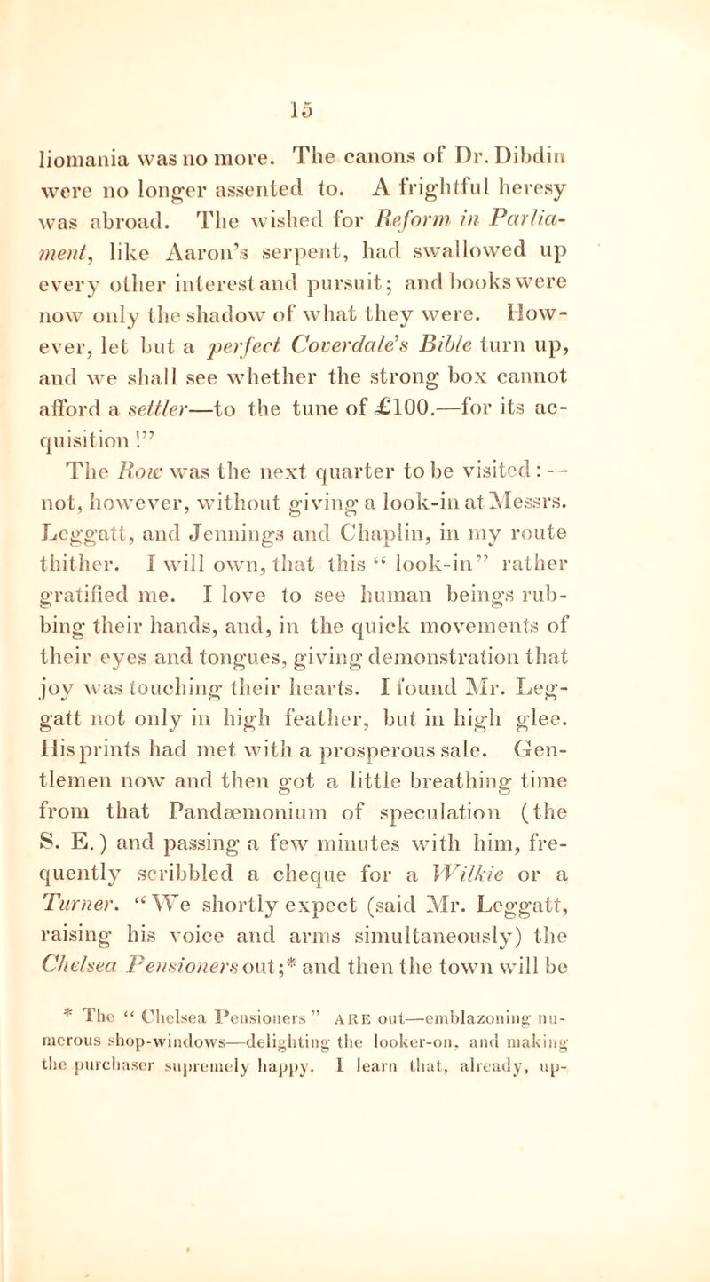 were no longer assented to. A frightful heresy was abroad. The wished for Reform in Parlia- ment, like Aaron’s serpent, had swallowed up every other interest and pursuit; and books were now only the shadow of what they were. How- ever, let but a perfect Coverclale’s Bible turn up, and we shall see whether the strong box cannot afford a settler—to the tune of £100.—for its ac- quisition !” The Row was the next quarter to be visited : -- not, however, without giving a look-in at Messrs. Leggatt, and Jennings and Chaplin, in my route thither. I will own, that this “ look-in” rather gratified me. I love to see human beings rub- bing their hands, and, in the quick movements of their eyes and tongues, giving demonstration that joy was touching their hearts. I found Mr. Leg- gatt not only in high feather, but in high glee. His prints had met with a prosperous sale. Gen- tlemen now and then got a little breathing time from that Pandaemonium of speculation (the S. E.) and passing a few minutes with him, fre- quently scribbled a cheque for a Wilkie or a Turner. “We shortly expect (said Mr. Leggatt, raising his voice and arms simultaneously) the Chelsea Pensioners out’,* and then the town will be * The “ Chelsea Pensioners” are out—emblazoning nu- merous shop-windows—delighting the looker-on. and making the purchaser supremely happy. 1 learn that., already, up-