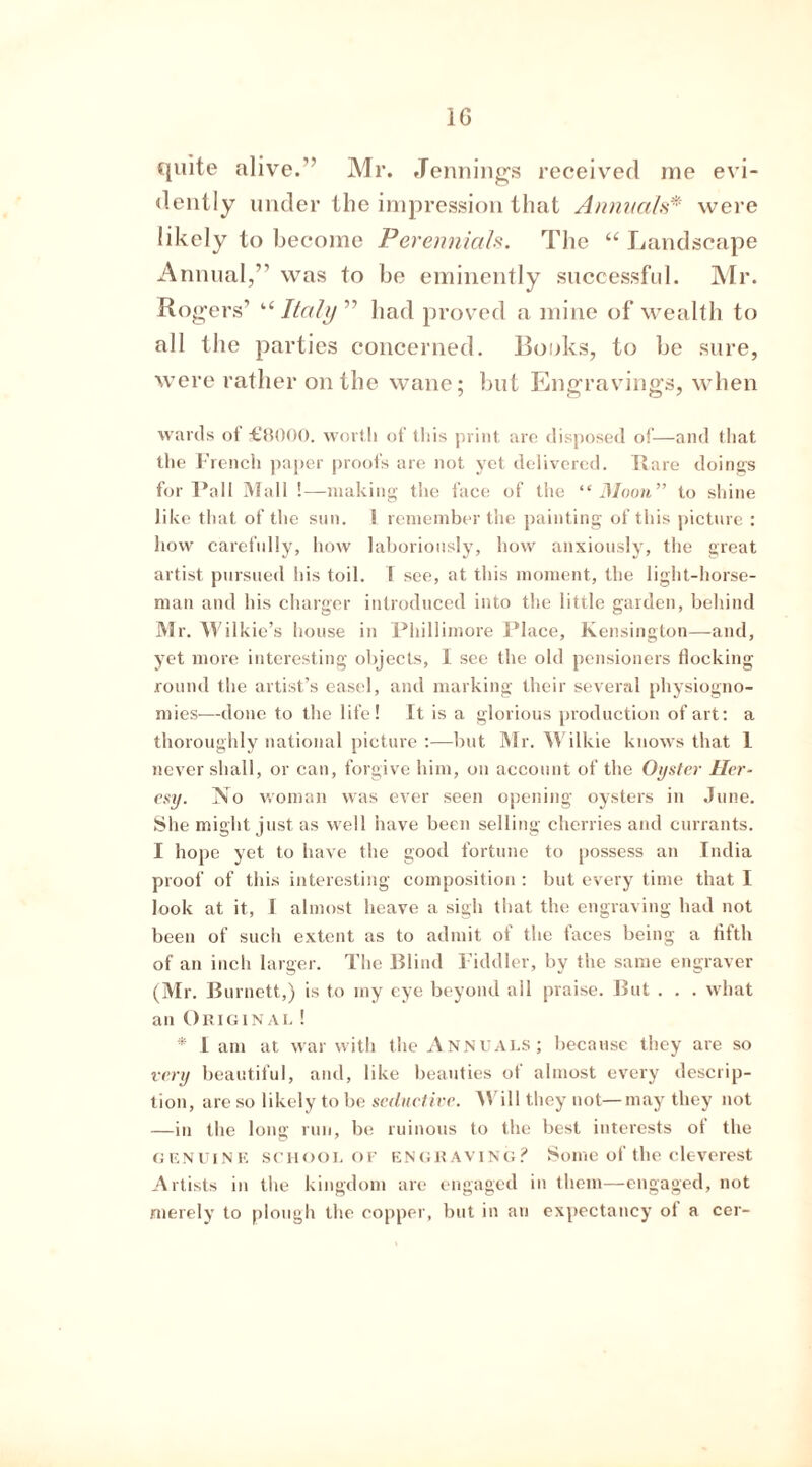 quite alive.” Mr. Jennings received me evi- dently under the impression that Annuals* were likely to become Perennials. The “ Landscape Annual,” was to be eminently successful. Mr. Rogers’ “ Italy” had proved a mine of wealth to all the parties concerned. Books, to be sure, were rather on the wane; but Engravings, when wards ot £8000. worth of this print are disposed of—and that the French paper proofs are not yet delivered. Bare doings for Pall Mall !—making the face of the “Moon” to shine like that of the sun. ! remember the painting of this picture : how carefully, how laboriously, how anxiously, the great artist pursued his toil. I see, at this moment, the light-horse- man and his charger introduced into the little garden, behind Mr. Wilkie’s house in Phillimore Place, Kensington—and, yet more interesting objects, I see the old pensioners flocking round the artist’s easel, and marking their several physiogno- mies—done to the life! It is a glorious production of art: a thoroughly national picture :—but Mr. Wilkie knows that 1 never shall, or can, forgive him, on account of the Oyster Her- esy. N o woman was ever seen opening oysters in June. She might just as well have been selling cherries and currants. I hope yet to have the good fortune to possess an India proof of this interesting composition : but every time that I look at it, I almost heave a sigh that the engraving had not been of such extent as to admit ot the laces being a fifth of an inch larger. The Blind Fiddler, by the same engraver (Mr. Burnett,) is to my eye beyond ail praise. But . . . what an Original ! * l am at war with the Annuals; because they are so very beautiful, and, like beauties of almost every descrip- tion, are so likely to be seductive. Will they not—may they not —in the long run, be ruinous to the best interests of the genuine school of engraving? Some of the cleverest Artists in the kingdom are engaged in them—engaged, not merely to plough the copper, but in an expectancy ot a cer-