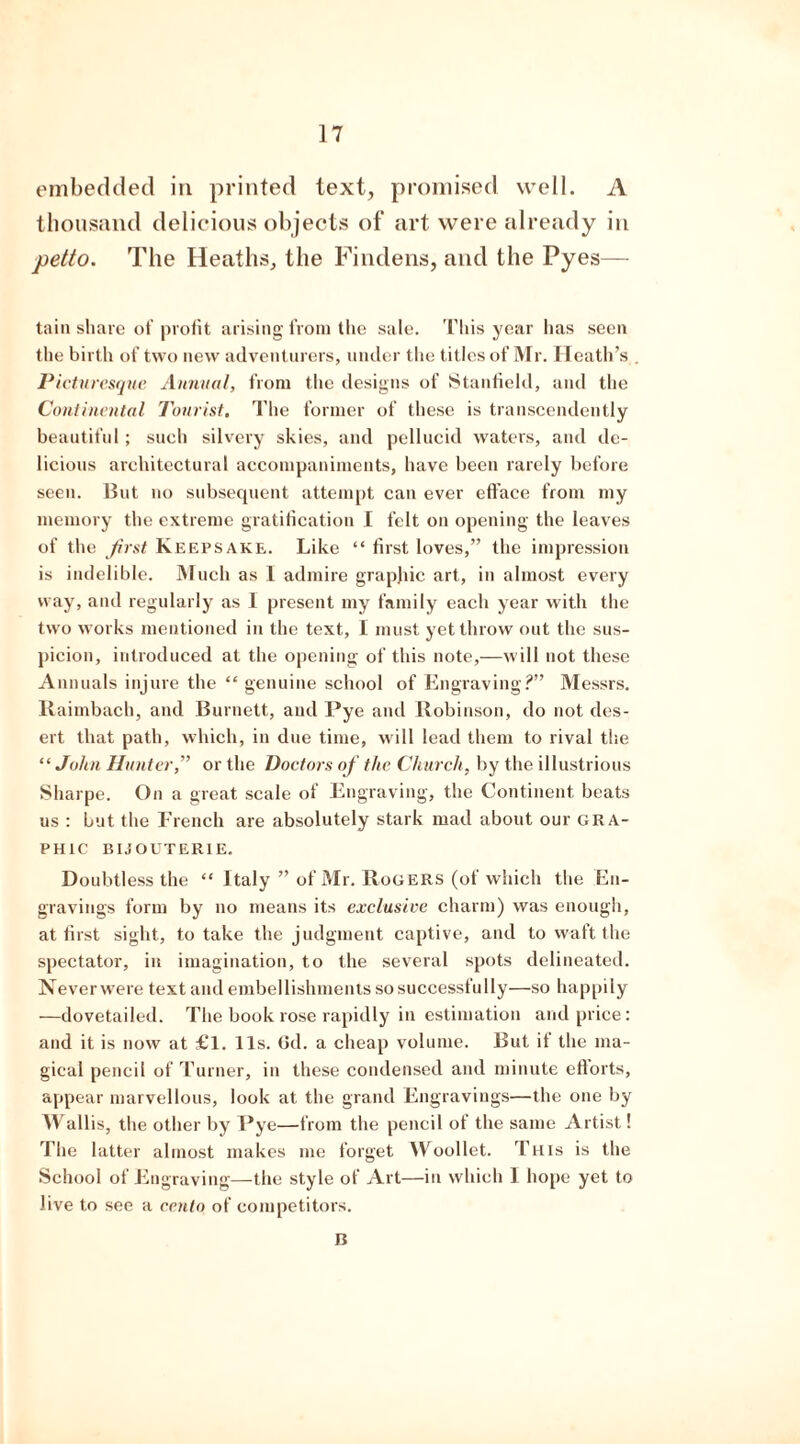 embedded in printed text, promised well. A thousand delicious objects of art were already in petto. The Heaths, the Findens, and the Pyes— tain share of profit arising from the sale. This year has seen the birth of two new adventurers, under the titles of Mr. Heath’s Picturesque Annual, from the designs of Stanfield, and the Continental Tourist. The former of these is transcendently beautiful; such silvery skies, and pellucid waters, and de- licious architectural accompaniments, have been rarely before seen. But no subsequent attempt can ever efface from my memory the extreme gratification I felt on opening the leaves of the first Keepsake. Like “ first loves,” the impression is indelible. Much as I admire graphic art, in almost every way, and regularly as 1 present my family each year with the two works mentioned in the text, I must yet throw out the sus- picion, introduced at the opening of this note,—will not these Annuals injure the “ genuine school of Engraving?” Messrs. Raimbach, and Burnett, and Pye and Robinson, do not des- ert that path, which, in due time, will lead them to rival the “ John Hunter,” or the Doctors of the Church, by the illustrious Sharpe. On a great scale of Engraving, the Continent beats us : but the French are absolutely stark mad about our gra- phic bijouterie. Doubtless the “ Italy ” of Mr. Rogers (of which the En- gravings form by no means its exclusive charm) was enough, at first sight, to take the judgment captive, and to waft the spectator, in imagination, to the several spots delineated. Neverwere text and embellishments so successfully—so happily —dovetailed. The book rose rapidly in estimation and price: and it is now at £l. 11s. Gd. a cheap volume. But it the ma- gical pencil of Turner, in these condensed and minute efforts, appear marvellous, look at the grand Engravings—the one by M^allis, the other by Pye—from the pencil of the same Artist! The latter almost makes me forget Woollet. This is the School of Engraving—the style of Art—in which 1 hope yet to live to see a cento of competitors. n