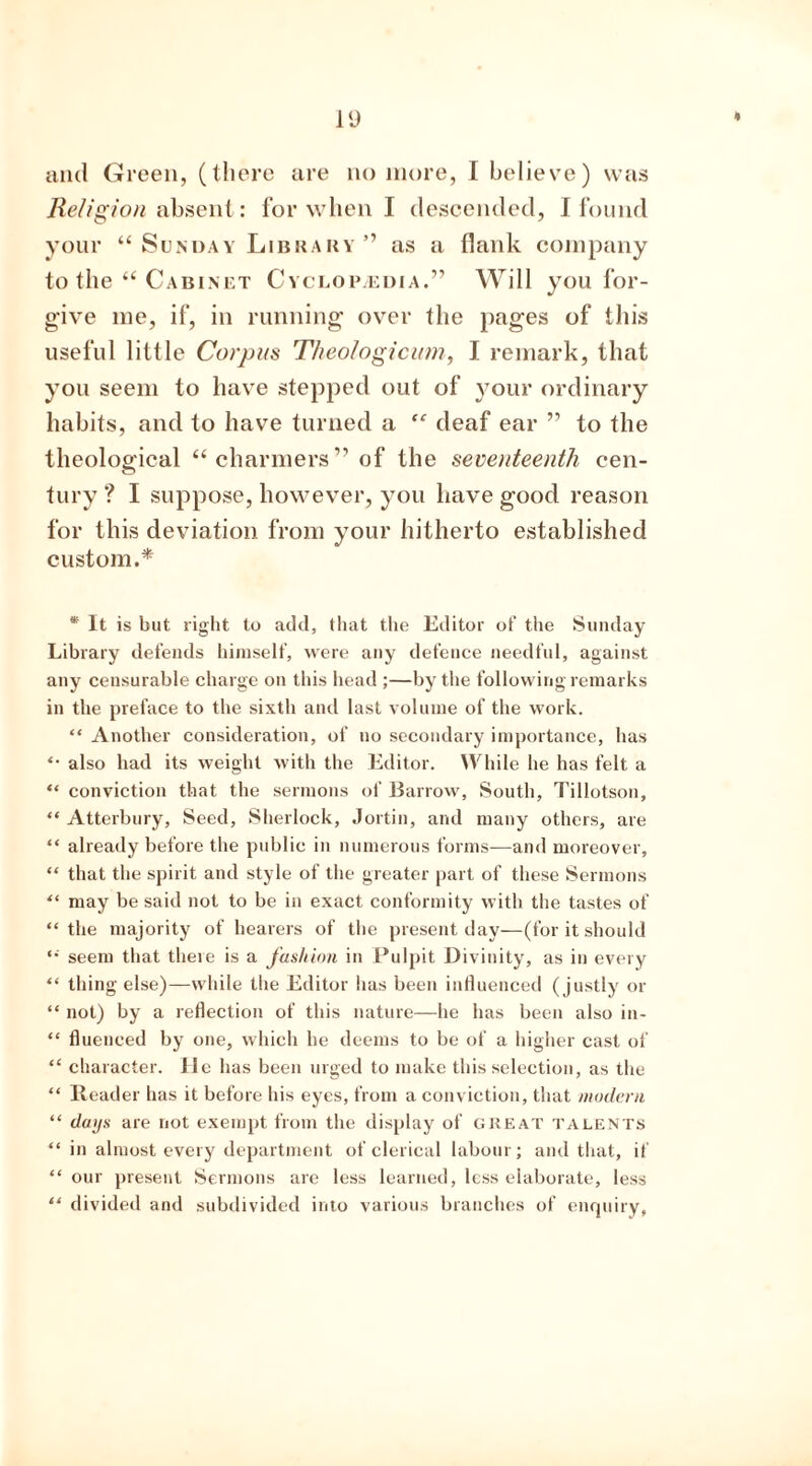 and Green, (there are no more, I believe) was Religion absent: for when I descended, I found your “ Sunday Library ” as a flank company to the “ Cabinet Cyclopaedia.” Will you for- give me, if, in running over the pages of this useful little Corpus Theologicum, I remark, that you seem to have stepped out of your ordinary habits, and to have turned a “ deaf ear ” to the theological “ charmers” of the seventeenth cen- tury ? I suppose, however, you have good reason for this deviation from your hitherto established custom.* * It is but right to add, that the Editor of the Sunday Library defends himself, were any defence needful, against any censurable charge on this head ;—by the following remarks in the preface to the sixth and last volume of the work. “ Another consideration, of no secondary importance, has “ also had its weight with the Editor. While he has felt a “ conviction that the sermons of Barrow, South, Tillotson, ** Atterbury, Seed, Sherlock, Jortin, and many others, are “ already before the public in numerous forms—and moreover, “ that the spirit and style of the greater part of these Sermons “ may be said not to be in exact conformity with the tastes of “the majority of hearers of the present day—(for it should “ seem that there is a fashion in Pulpit Divinity, as in every “ thing else)—while the Editor has been influenced (justly or “ not) by a reflection of this nature—he has been also in- “ fluenced by one, which he deems to be of a higher cast of “ character. He has been urged to make this selection, as the “ Reader has it before his eyes, from a conviction, that modern “ days are not exempt from the display of great talents “ in almost every department of clerical labour; and that, if “ our present Sermons are less learned, less elaborate, less “ divided and subdivided into various branches of enquiry,