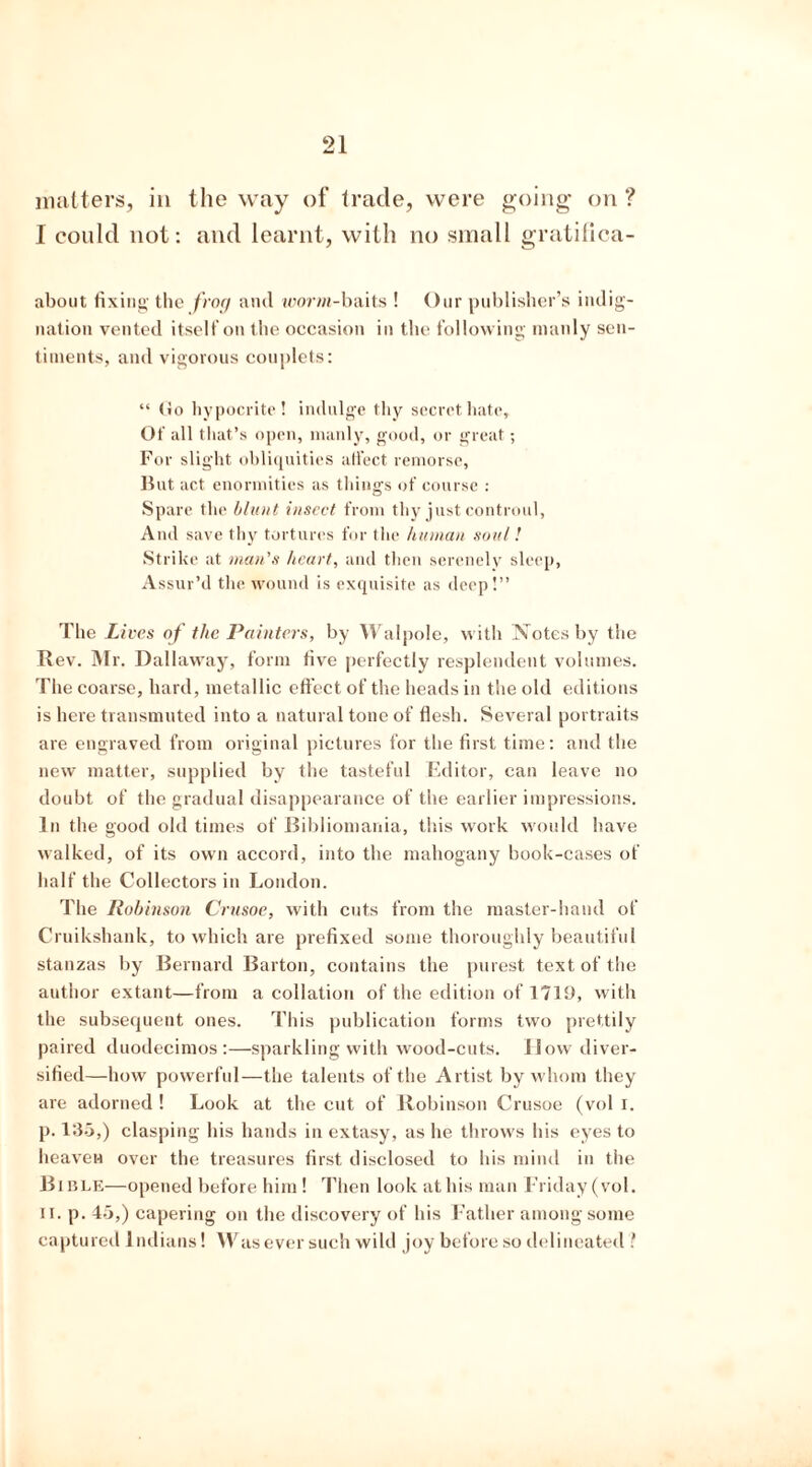 matters, in the way of trade, were going on ? I could not: and learnt, with no small gratifica- about fixing the frog and worm-baits ! Our publisher’s indig- nation vented itself on the occasion in the following manly sen- timents, and vigorous couplets: “ (Jo hypocrite! indulge thy secret hate. Of all that’s open, manly, good, or great; For slight obliquities affect remorse, But act enormities as things of course : Spare the blunt insect from thy just controul, And save thy tortures for the human soul! Strike at man's heart, and then serenely sleep, Assur’d the wound is exquisite as deep!” The Lives of the Painters, by Walpole, with Notes by the Rev. Mr. Dallaway, form five perfectly resplendent volumes. The coarse, hard, metallic effect of the heads in the old editions is here transmuted into a natural tone of flesh. Several portraits are engraved from original pictures for the first time: and the new matter, supplied by the tasteful Editor, can leave no doubt of the gradual disappearance of the earlier impressions. In the good old times of Bibliomania, this work would have walked, of its own accord, into the mahogany book-cases of half the Collectors in London. The Robinson Crusoe, with cuts from the master-hand of Cruikshank, to which are prefixed some thoroughly beautiful stanzas by Bernard Barton, contains the purest text of the author extant—from a collation of the edition of 1719, with the subsequent ones. This publication forms two prettily paired duodecimos:—sparkling with wood-cuts. How diver- sified—how powerful—the talents of the Artist by whom they are adorned ! Look at the cut of Robinson Crusoe (vol I. p. 135,) clasping his hands in extasy, as he throws his eyes to heaven over the treasures first disclosed to his mind in the Bible—opened before him! Then look at his man Friday (vol. ii. p. 45,) capering on the discovery of his Father among some captured Indians! 4Vas ever such wild joy before so delineated ?