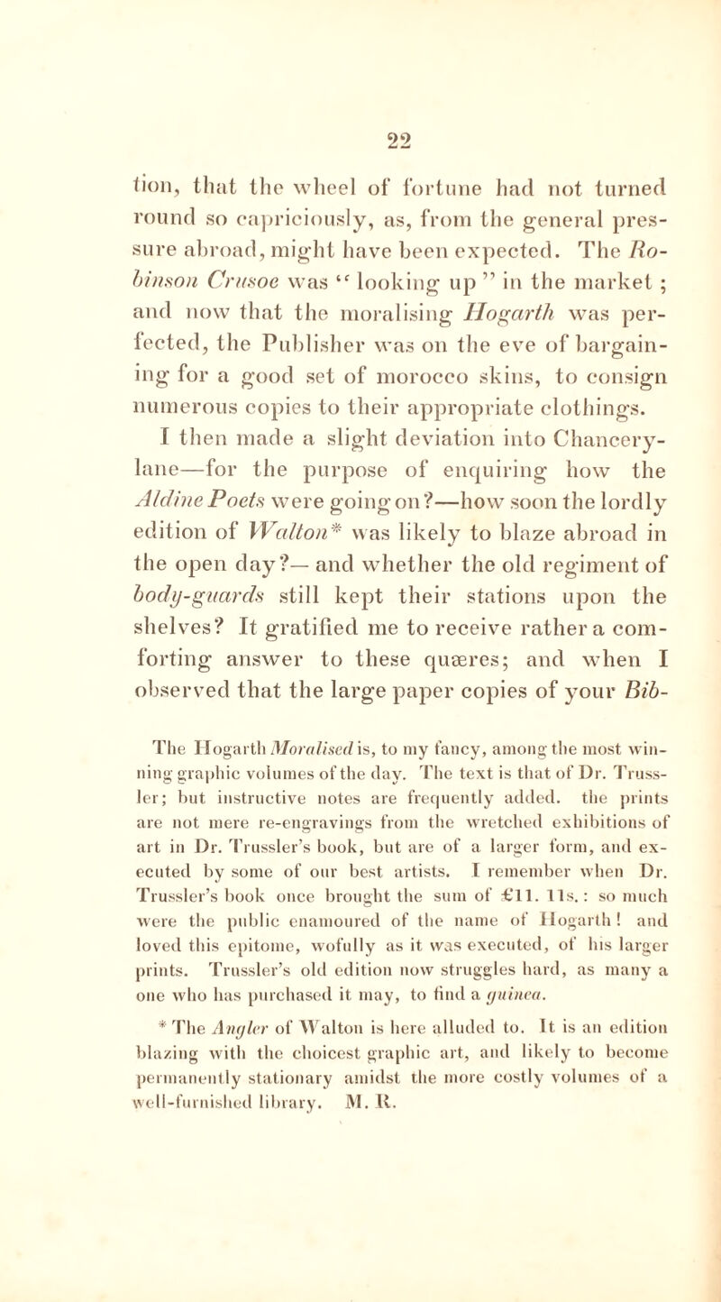 lion, that the wheel of fortune had not turned round so capriciously, as, from the general pres- sure abroad, might have been expected. The Ro- binson Crusoe was 4f looking up ” in the market ; and now that the moralising Hogarth was per- fected, the Publisher was on the eve of bargain- ing for a good set of morocco skins, to consign numerous copies to their appropriate clothings. I then made a slight deviation into Chancery- lane—for the purpose of enquiring how the A/dine Poets were going on?—how soon the lordly edition of Walton* was likely to blaze abroad in the open day?— and whether the old regiment of body-guards still kept their stations upon the shelves? It gratified me to receive rather a com- forting answer to these quaeres; and when I observed that the large paper copies of your Bib- The Hogarth Moralised, is, to my fancy, among the most win- ning graphic volumes of the day. The text is that of Dr. Truss- Jer; but instructive notes are frequently added, the prints are not mere re-engravings from the wretched exhibitions of art in Dr. Trussler’s book, but are of a larger form, and ex- ecuted by some of our best artists. I remember when Dr. Trussler’s book once brought the sum of £11. 11s.: so much were the public enamoured of the name of Hogarth ! and loved this epitome, wofully as it was executed, of his larger prints. Trussler’s old edition now struggles hard, as many a one who has purchased it may, to find a guinea. * The Angler of Walton is here alluded to. It. is an edition blazing with the choicest graphic art, and likely to become permanently stationary amidst the more costly volumes of a well-furnished library. M. II.