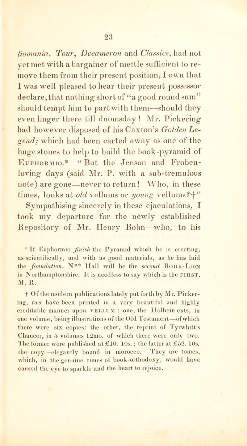 liomania, Tour, Decameron and Classics, had not yet met with a bargainer of mettle sufficient to re- move them from their present position, I own that I was well pleased to hear their present possessor declare, that nothing short of “a good round sum” should tempt him to part with them—should they even linger there till doomsday ! Mr. Pickering had however disposed of his Caxton’s Golden Le- gend; which had been carted away as one of the huge stones to help to build the book-pyramid of Euphormio.* “ But the Jenson and Froben- loving days (said Mr. P. with a sub-tremulous note) are gone—never to return! Who, in these times, looks at old vellums or young vellums?1^” Sympathising sincerely in these ejaculations, I took my departure for the newly established Repository of Mr. Henry Bohn—who, to his * It- Euphormio finish the Pyramid which he is erecting, as scientifically, and with as good materials, as lie has laid the foundation, N** Hall will be the second Book-Lion in Northamptonshire. It is needless to say which is the first. M. R. t Of the modern publications lately put forth by Mr. Picker- ing, two have been printed in a very beautiful and highly creditable manner upon vellum : one, the Holbein cuts, in one volume, being illustrations of the Old Testament—ofwhich there were six copies: the other, the reprint of Tyrwhitt’s Chaucer, in 5 volumes 12mo. of which there were only two. The former were published at £10. 10s.; the latter at £52. 10s. the copy—elegantly bound in morocco. They are tomes, which, in the genuine times of book-orthodoxy, would have caused the eye to sparkle and the heart to rejoice.