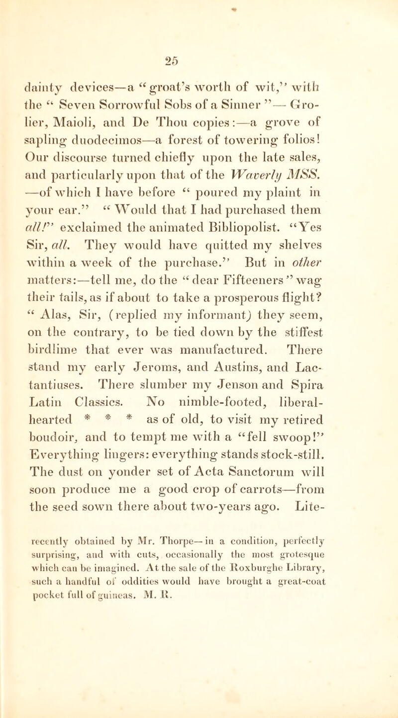 dainty devices—a “ groat’s worth of wit,” with the “ Seven Sorrowful Sobs of a Sinner ”— Gro- lier, Maioli, and De Thou copies:—a grove of sapling duodecimos—a forest of towering folios! Our discourse turned chiefly upon the late sales, and particularly upon that of the Waverly MSS. —of which 1 have before “ poured my plaint in your ear.” “ Would that I had purchased them all!” exclaimed the animated Bibliopolist. “Yes Sir, all. They would have quitted my shelves within a week of the purchase.” But in other matters:—tell me, do the “dear Fifteeners ” wag their tails, as if about to take a prosperous flight? “ Alas, Sir, (replied my informantj they seem, on the contrary, to be tied down by the stiffest birdlime that ever was manufactured. There stand my early Jeroms, and Austins, and Lac- tantiuses. There slumber my Jenson and Spira Latin Classics. No nimble-footed, liberal- hearted * * * as of old, to visit my retired boudoir, and to tempt me with a “fell swoop!” Everything lingers: everything stands stock-still. The dust on yonder set of Acta Sanctorum will soon produce me a good crop of carrots—from the seed sown there about two-years ago. Lite- recently obtained by Mr. Thorpe—in a condition, perfectly surprising, and with cuts, occasionally the most grotesque which can be imagined. At the sale of the Iloxburghe Library, such a handful of oddities would have brought a great-coat pocket full of guineas. M. U.