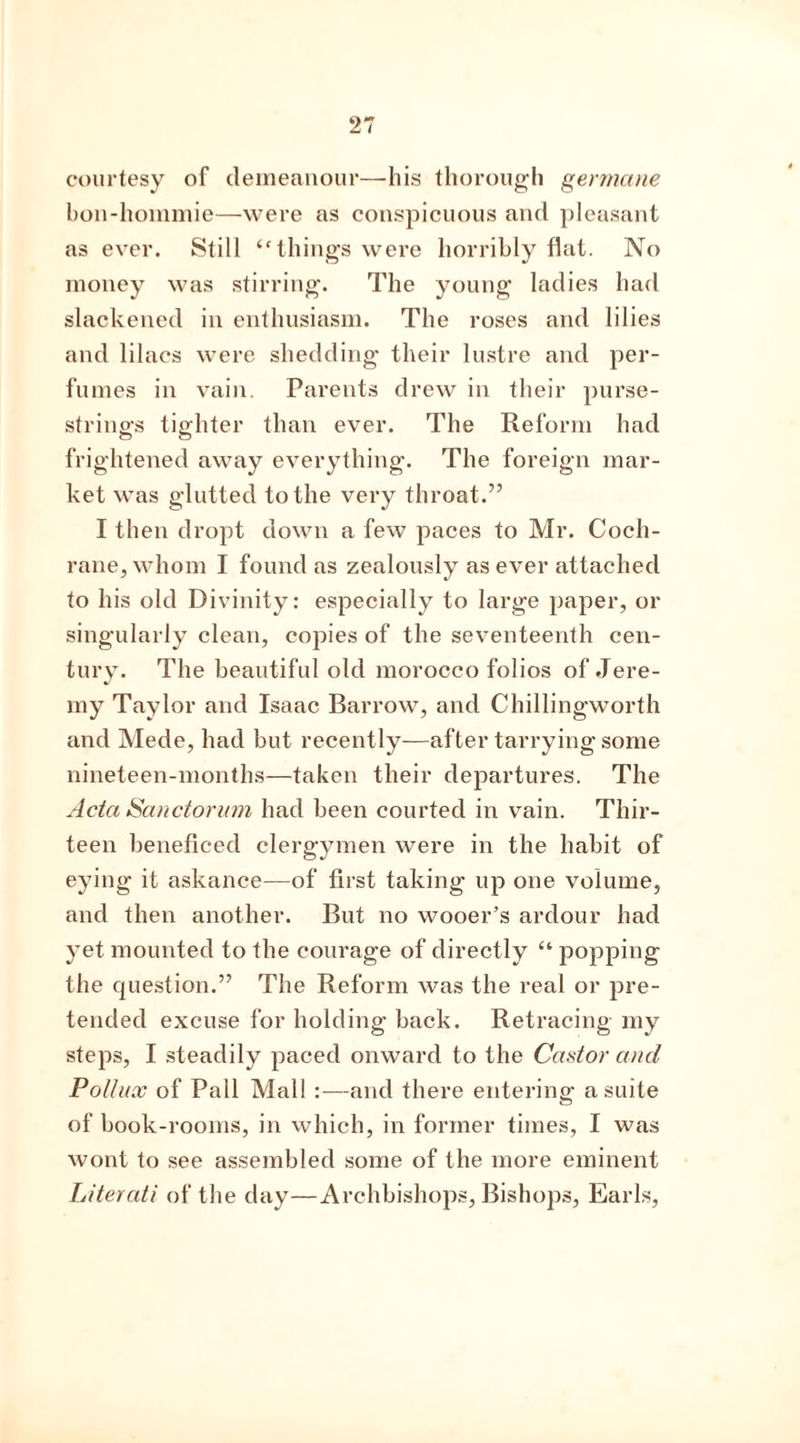 courtesy of demeanour—liis thorough germane bon-hommie—were as conspicuous and pleasant as ever. Still <f things were horribly flat. No money was stirring. The young ladies had slackened in enthusiasm. The roses and lilies and lilacs were shedding their lustre and per- fumes in vain. Parents drew in their purse- strings tighter than ever. The Reform had frightened away everything. The foreign mar- ket was glutted to the very throat.” I then dropt down a few paces to Mr. Coch- rane, whom I found as zealously as ever attached to his old Divinity: especially to large paper, or singularly clean, copies of the seventeenth cen- tury. The beautiful old morocco folios of Jere- my Taylor and Isaac Barrow, and Chillingworth and Mede, had but recently—after tarrying some nineteen-months—taken their departures. The Acta Sanctorum had been courted in vain. Thir- teen beneficed clergymen were in the habit of eying it askance—of first taking up one volume, and then another. But no wooer’s ardour had yet mounted to the courage of directly “ popping the question.” The Reform was the real or pre- tended excuse for holding back. Retracing my steps, I steadily paced onward to the Castor and Pollux of Pall Mall :—and there entering a suite of book-rooms, in which, in former times, I was wont to see assembled some of the more eminent Literati of the day—Archbishops, Bishops, Earls,