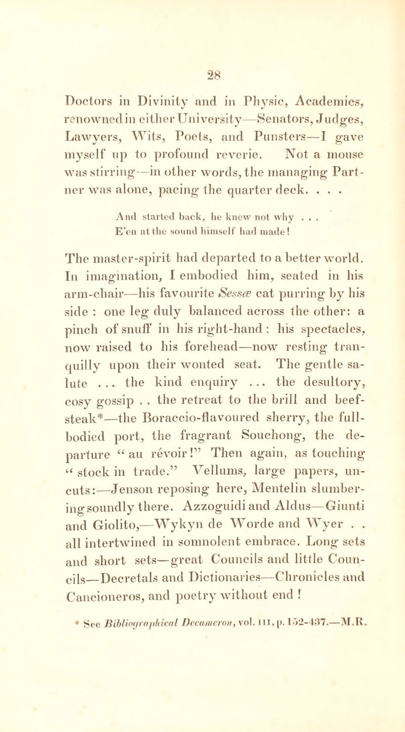 Doctors in Divinity and in Physic, Academics, renowned in either University—Senators, Judges, Lawyers, Wits, Poets, and Punsters—I gave myself up to profound reverie. Not a mouse was stirring—in other words, the managing Part- ner was alone, pacing the quarter deck. . . . And started back, he knew not Avhy . . . E’en at the sound himself had made! The master-spirit had departed to a better world. In imagination, I embodied him, seated in his arm-chair—his favourite Sessce cat purring by his side : one leg duly balanced across the other: a pinch of snuff in his right-hand : his spectacles, now raised to his forehead—now resting tran- quilly upon their wonted seat. The gentle sa- lute ... the kind enquiry ... the desultory, cosy gossip . . the retreat to the brill and beef- steak*—the Boraccio-flavoured sherry, the full- bodied port, the fragrant Souchong, the de- parture “ au revoir!” Then again, as touching “ stock in trade.” Vellums, large papers, un- CUts:—Jenson reposing here, Mentelin slumber- ing soundly there. Azzoguidiand Aldus—Giunti and Giolito,—Wykyn de Worde and Wyer . . all intertwined in somnolent embrace. Long sets and short sets—great Councils and little Coun- cils—Decretals and Dictionaries—Chronicles and Cancioneros, and poetry without end ! * Sec Bibliographical Decameron, \ol. ill,p. l-V2-4:i7.—M.R.