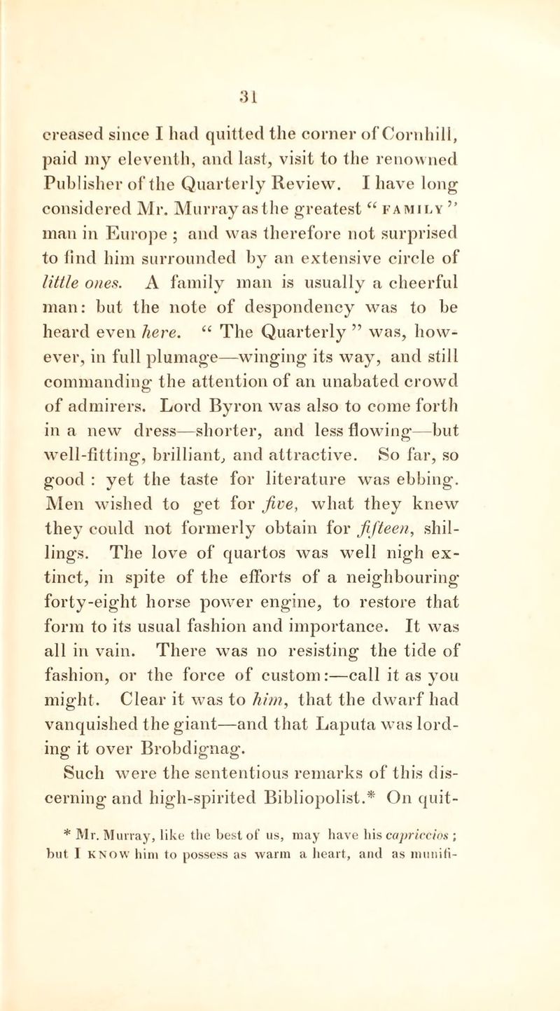 creased since I had quitted the corner of Cornhill, paid my eleventh, and last, visit to the renowned Publisher of the Quarterly Review. I have long considered Mr. Murray as the greatest “ family ” man in Europe ; and was therefore not surprised to find him surrounded by an extensive circle of little ones. A family man is usually a cheerful man: but the note of despondency was to be heard even here. “ The Quarterly ” was, how- ever, in full plumage—winging its way, and still commanding the attention of an unabated crowd of admirers. Lord Byron was also to come forth in a new dress—shorter, and less flowing—but well-fitting, brilliant, and attractive. So far, so good : yet the taste for literature was ebbing. Men wished to get for five, what they knew they could not formerly obtain for fifteen, shil- lings. The love of quartos was well nigh ex- tinct, in spite of the efforts of a neighbouring forty-eight horse power engine, to restore that form to its usual fashion and importance. It was all in vain. There was no resisting the tide of fashion, or the force of custom:—call it as you might. Clear it was to him, that the dwarf had vanquished the giant—and that Laputa was lord- ing it over Brobdignag. Such were the sententious remarks of this dis- cerning and high-spirited Bibliopolist.* On quit- * Mr. Murray, like the best of us, may have his capriccios ; but I know him to possess as warm a heart, and as niunifi-