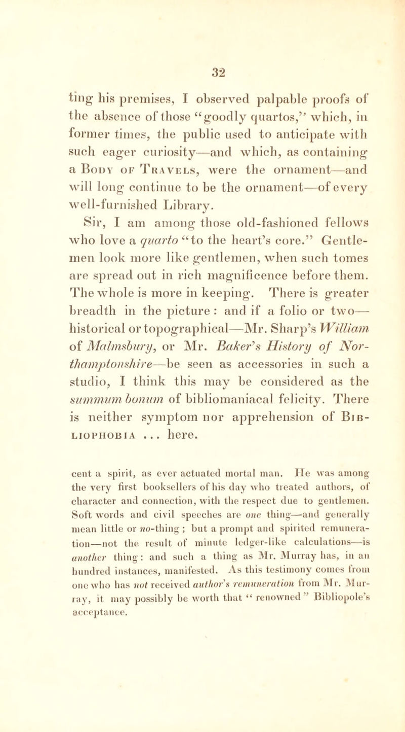 ting his premises, I observed palpable proofs of the absence of those “goodly quartos,” which, in former times, the public used to anticipate with such eager curiosity—and which, as containing a Body of Travels, were the ornament—and will long continue to be the ornament—of every well-furnished Library. Sir, I am among those old-fashioned fellows who love a quarto “to the heart’s core.” Gentle- men look more like gentlemen, when such tomes are spread out in rich magnificence before them. The whole is more in keeping. There is greater breadth in the picture : and if a folio or two— historical or topographical—Mr. Sharp’s William of Malmsbury, or Mr. Baker’s History of Nor- thamptonshire—be seen as accessories in such a studio, I think this may be considered as the summinnbonum of bibliomaniacal felicity. There is neither symptom nor apprehension of Bib- liophobia ... here. cent a spirit, as ever actuated mortal man. He was among the very first booksellers of his day who treated authors, of character and connection, with the respect due to gentlemen. Soft words and civil speeches are one thing—and generally mean little or wo-thing ; but a prompt and spirited remunera- tion—not the result of minute ledger-like calculations—is another thing: and such a thing as Mr. Murray has, in an hundred instances, manifested. As this testimony comes from one who has not received author's remuneration trom Mr. Mur- ray, it may possibly be worth that “ renowned” Bibliopole’s acceptance.