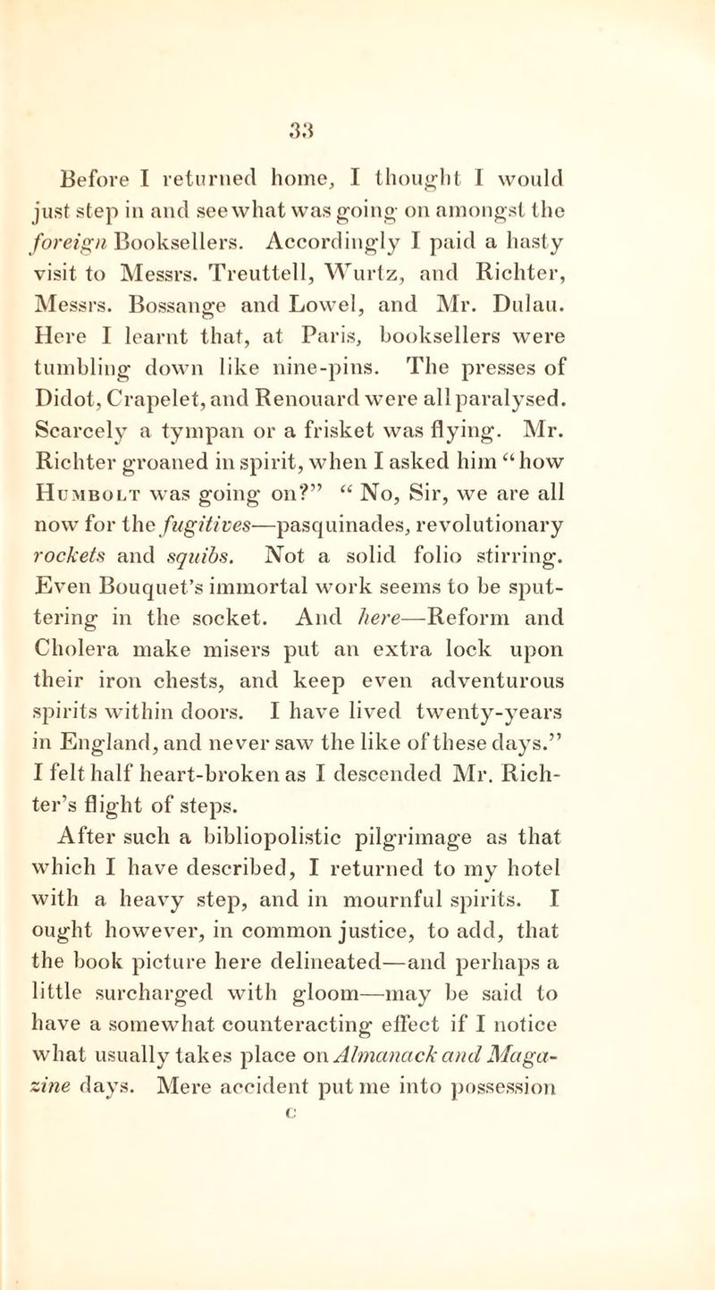 just step in and see what was going on amongst the foreign Booksellers. Accordingly I paid a hasty visit to Messrs. Treuttell, Wurtz, and Richter, Messrs. Bossange and Lowel, and Mr. Dulau. Here I learnt that, at Paris, booksellers were tumbling down like nine-pins. The presses of Didot, Crapelet, and Renouard were all paralysed. Scarcely a tympan or a frisket was flying. Mr. Richter groaned in spirit, when I asked him “how H umbolt was going on?” “ No, Sir, we are all now for the fugitives—pasquinades, revolutionary rockets and squibs. Not a solid folio stirring. Even Bouquet’s immortal work seems to be sput- tering in the socket. And here—Reform and Cholera make misers put an extra lock upon their iron chests, and keep even adventurous spirits within doors. I have lived twenty-years in England, and never saw the like of these days.” I felt half heart-broken as I descended Mr. Rich- ter’s flight of steps. After such a bibliopolistic pilgrimage as that which I have described, I returned to my hotel with a heavy step, and in mournful spirits. I ought however, in common justice, to add, that the book picture here delineated—and perhaps a little surcharged with gloom—may be said to have a somewhat counteracting eflect if I notice what usually takes place on Almanack and Maga- zine days. Mere accident put me into possession
