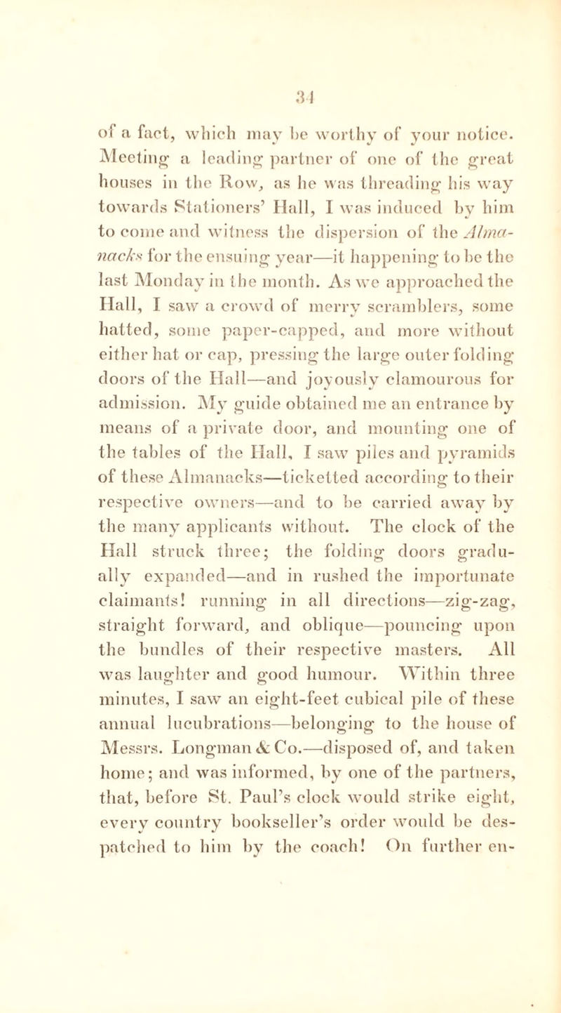 of a fact, which may be worthy of your notice. Meeting1 a leading partner of one of the great houses in the Row, as he was threading his way towards Stationers’ Hall, I was induced by him to come and witness the dispersion of the Alma- nacks, for the ensuing year—it happening to be the last Monday in the month. As we approached the Hall, I saw a crowd of merry scramblers, some hatted, some paper-capped, and more without either hat or cap, pressing the large outer folding doors of the Hall—and joyously clamourous for admission. My guide obtained me an entrance by means of a private door, and mounting one of the tables of the Hall, I saw piles and pyramids of these Almanacks—ticketted according to their respective owners—and to be carried away by the many applicants without. The clock of the Hall struck three; the folding doors gradu- ally expanded—and in rushed the importunate claimants! running in all directions—zig-zag, straight forward, and oblicpie—pouncing upon the bundles of their respective masters. All was laughter and good humour. Within three minutes, I saw an eight-feet cubical pile of these annual lucubrations—belonging to the house of Messrs. Longman & Co.—disposed of, and taken home; and was informed, by one of the partners, that, before St. Paul’s clock would strike eight, everv country bookseller’s order would be des- patched to him by the coach! On further en-