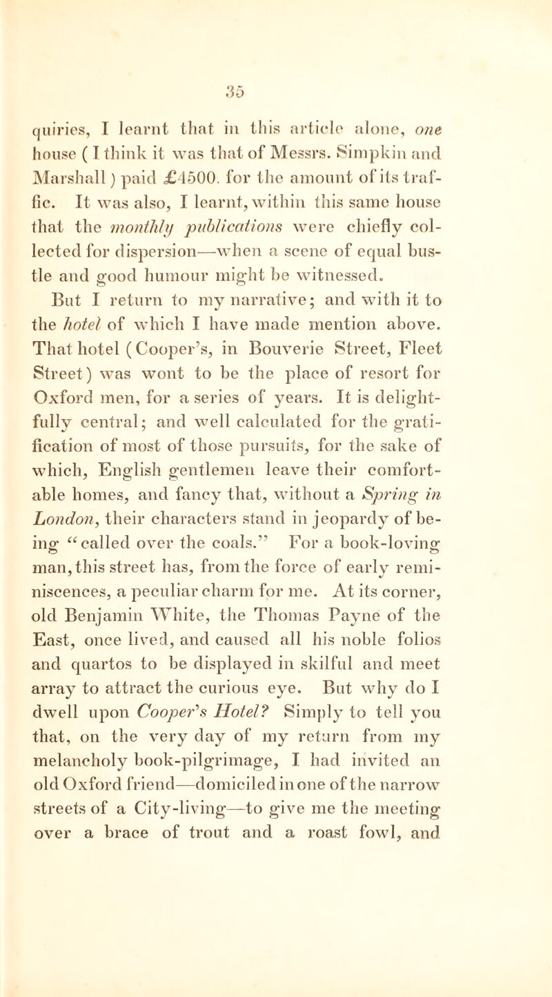 house (I think it was that of Messrs. Simpkin and Marshall) paid £1500. for the amount of its traf- fic. It was also, I learnt, within this same house that the monthly publications were chiefly col- lected for dispersion—when a scene of equal bus- tle and good humour might be witnessed. But I return to my narrative; and with it to the hotel of which I have made mention above. That hotel (Cooper’s, in Bouverie Street, Fleet Street) was wont to be the place of resort for Oxford men, for a series of years. It is delight- fully central; and well calculated for the grati- fication of most of those pursuits, for the sake of which, English gentlemen leave their comfort- able homes, and fancy that, without a Spring in London, their characters stand in jeopardy of be- ing “called over the coals.” For a book-loving man, this street has, from the force of early remi- niscences, a peculiar charm for me. At its corner, old Benjamin White, the Thomas Payne of the East, once lived, and caused all his noble folios and quartos to be displayed in skilful and meet array to attract the curious eye. But why do I dwell upon Cooper’s Hotel? Simply to tell you that, on the very day of my return from my melancholy book-pilgrimage, I had invited an old Oxford friend—domiciled in one of the narrow streets of a City-living—to give me the meeting- over a brace of trout and a roast fowl, and