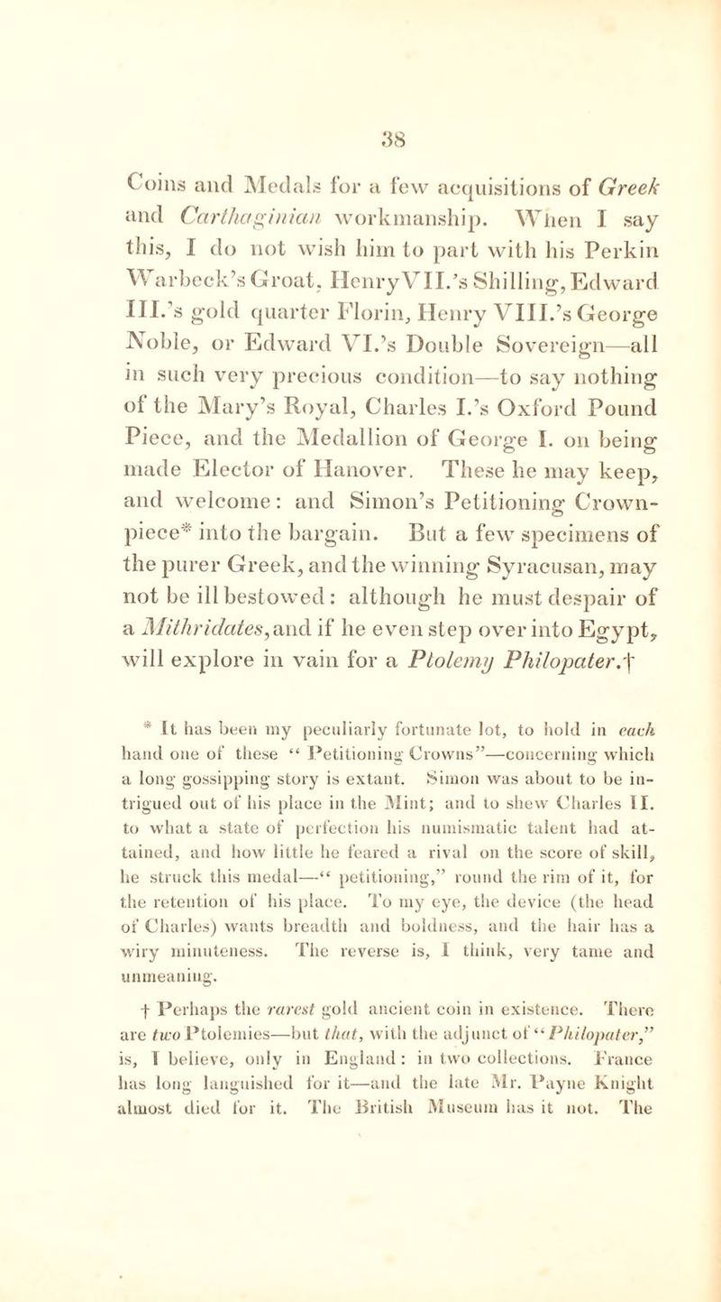 ( oins and Medals lor a few acquisitions of Greek and Carthaginian workmanship. When I say this, I do not wish him to part with his Perkin W arbeck’sGroat, Ilenry VIL’s Shilling,Edward III- s gold quarter Florin, Henry VIII.’s George JYoble, or Edward VI.’s Double Sovereign—all in such very precious condition—to say nothing of the Mary’s Royal, Charles I.’s Oxford Pound Piece, and the Medallion of George I. on being made Elector of Hanover. These he may keep, and welcome: and Simon’s Petitioning- Crown- O piece into the bargain. But a few specimens of the purer Greek, and the winning Syracusan, may not be ill bestowed: although he must despair of a Mithridates, and if he even step over into Egypt, will explore in vain for a Ptolemy Philopater, \ * It has been my peculiarly fortunate lot, to hold in each hand one of these “ Petitioning Crowns”—concerning which a long gossipping story is extant. Simon was about to be in- trigued out of his place in the Mint; and to shew Charles II. to what a state of perfection his numismatic talent had at- tained, and how little he feared a rival on the score of skill, he struck this medal—“ petitioning,” round the rim of it, for the retention of his place. To my eye, the device (the head of Charles) wants breadth and boldness, and the hair has a wiry minuteness. The reverse is, 1 think, very tame and unmeaning. | Perhaps the rarest gold ancient coin in existence. There are two Ptolemies—but that, with the adjunct of “ Phi/opater,” is, 1 believe, only in England: in two collections. France has long languished for it—and the late Mr. Payne Knight almost died for it. The British Museum has it not. The