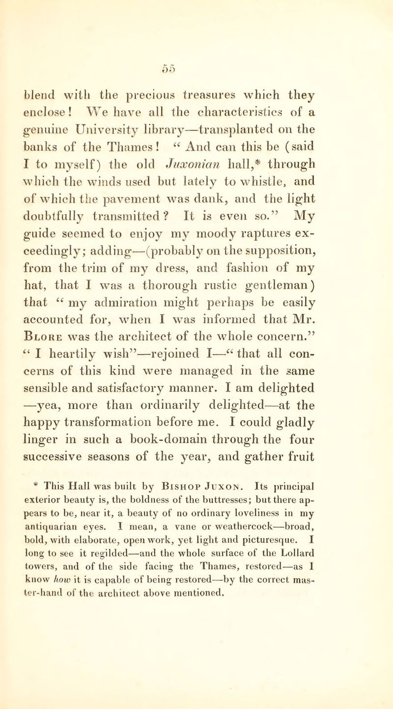 blend with the precious treasures which they enclose! We have all the characteristics of a genuine University library—transplanted on the banks of the Thames ! “ And can this be (said I to myself) the old Juxonian hall,* through which the winds used but lately to whistle, and of which the pavement was dank, and the light doubtfully transmitted? It is even so.-” My guide seemed to enjoy my moody raptures ex- ceedingly; adding—(probably on the supposition, from the trim of my dress, and fashion of my hat, that I was a thorough rustic gentleman) that “ my admiration might perhaps be easily accounted for, when I was informed that Mr. Blore was the architect of the whole concern.” “ I heartily wish”—rejoined I—“ that all con- cerns of this kind were managed in the same sensible and satisfactory manner. I am delighted —yea, more than ordinarily delighted—at the happy transformation before me. I could gladly linger in such a book-domain through the four successive seasons of the year, and gather fruit * This Hall was built by Bishop Juxon. Its principal exterior beauty is, the boldness of the buttresses; but there ap- pears to be, near it, a beauty of no ordinary loveliness in my antiquarian eyes. I mean, a vane or weathercock—broad, bold, with elaborate, openwork, yet light and picturesque. I long to see it regilded—and the whole surface of the Lollard towers, and of the side facing the Thames, restored—as I know how it is capable of being restored—by the correct mas- ter-hand of the architect above mentioned.