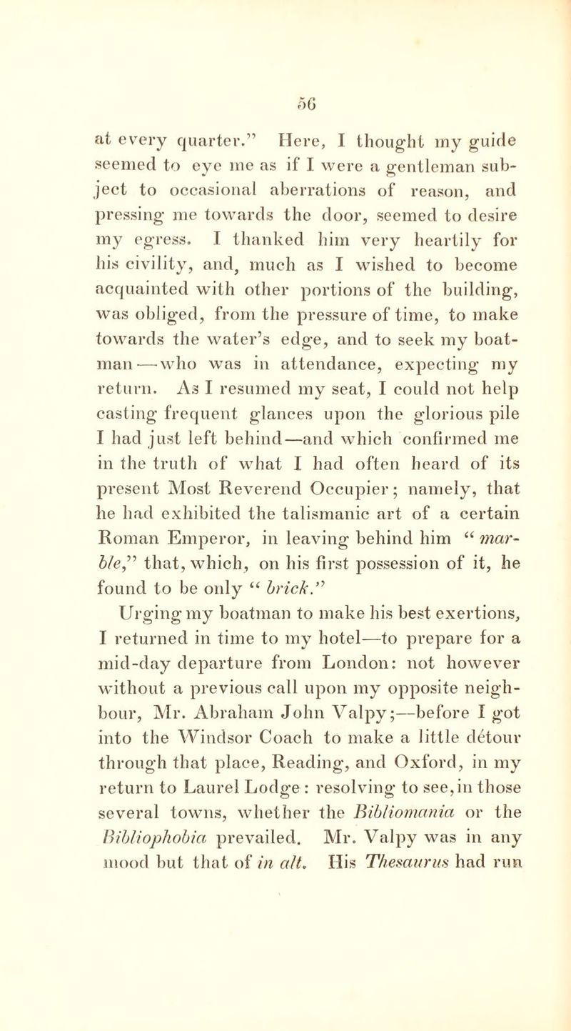at every quarter.” Here, I thought my guide seemed to eye me as if I were a gentleman sub- ject to occasional aberrations of reason, and pressing me towards the door, seemed to desire my egress. I thanked him very heartily for his civility, and, much as I wished to become acquainted with other portions of the building, was obliged, from the pressure of time, to make towards the water’s edge, and to seek my boat- man— who was in attendance, expecting my return. As I resumed my seat, I could not help casting frequent glances upon the glorious pile I had just left behind—and which confirmed me in the truth of what I had often heard of its present Most Reverend Occupier; namely, that he had exhibited the talismanic art of a certain Roman Emperor, in leaving behind him “ mar- ble.,” that, which, on his first possession of it, he found to be only “ brick.” Urging my boatman to make his best exertions, I returned in time to my hotel—to prepare for a mid-day departure from London: not however without a previous call upon my opposite neigh- bour, Mr. Abraham John Valpy;—before I got into the Windsor Coach to make a little detour through that place, Reading, and Oxford, in my return to Laurel Lodge : resolving to see,in those several towns, whether the Bibliomania or the Bibliophobia prevailed. Mr. Valpy was in any mood but that of in alt. His Thesaurus had run
