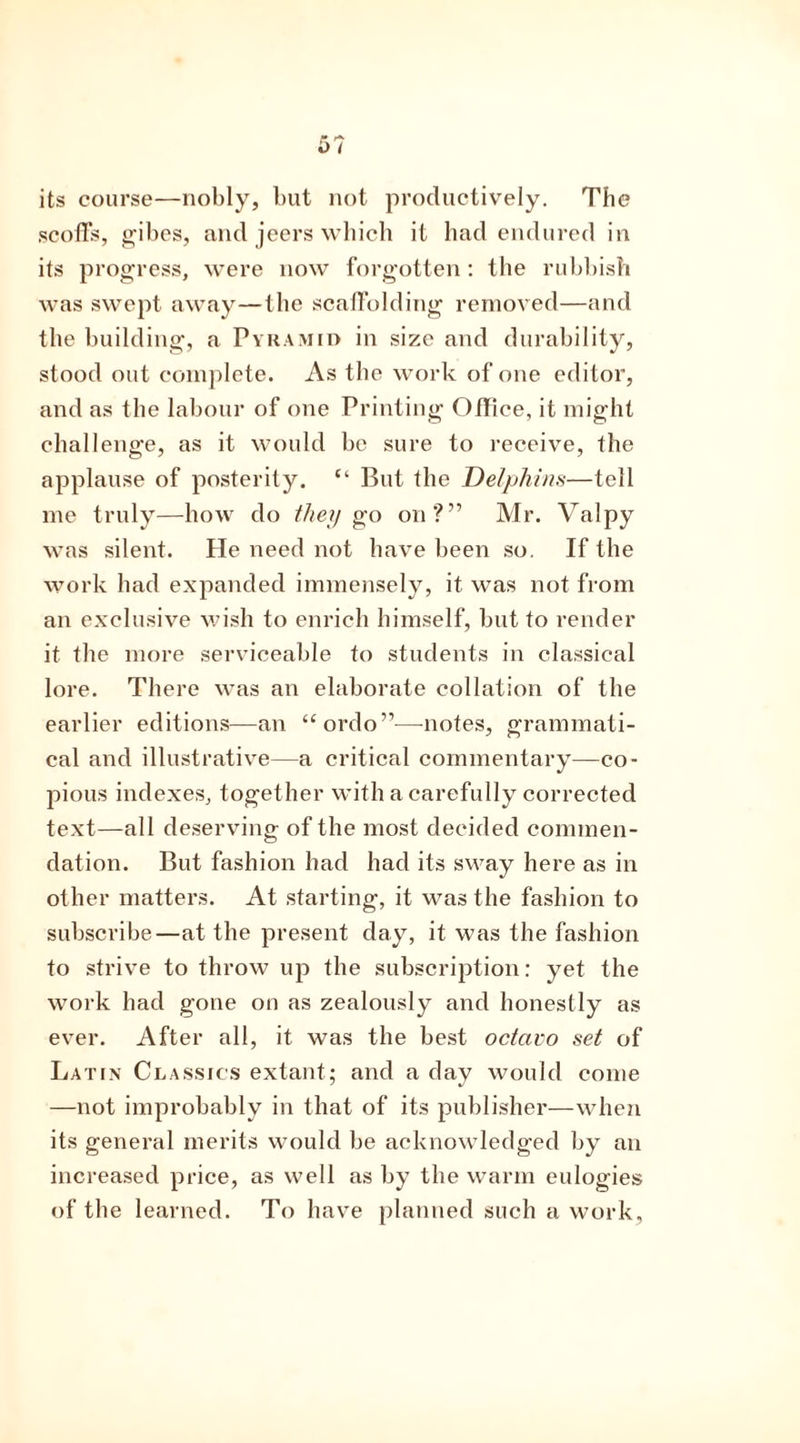 its course—nobly, but not productively. The scoffs, gibes, and jeers which it had endured in its progress, were now forgotten: the rubbish was swept away—the scaffolding removed—and the building, a Pyramid in size and durability, stood out complete. As the work of one editor, and as the labour of one Printing Office, it might challenge, as it would be sure to receive, the applause of posterity. “ But the Delphins—tell me truly—how do they go on?” Mr. Valpy was silent. He need not have been so. If the work had expanded immensely, it was not from an exclusive wish to enrich himself, but to render it the more serviceable to students in classical lore. There was an elaborate collation of the earlier editions—an “ ordo”—notes, grammati- cal and illustrative—a critical commentary—co- pious indexes, together with a carefully corrected text—all deserving of the most decided commen- dation. But fashion had had its sway here as in other matters. At starting, it was the fashion to subscribe—at the present day, it was the fashion to strive to throw up the subscription: yet the work had gone on as zealously and honestly as ever. After all, it was the best octavo set of Latin Classics extant; and a day would come —not improbably in that of its publisher—when its general merits would be acknowledged by an increased price, as well as by the warm eulogies of the learned. To have planned such a work.