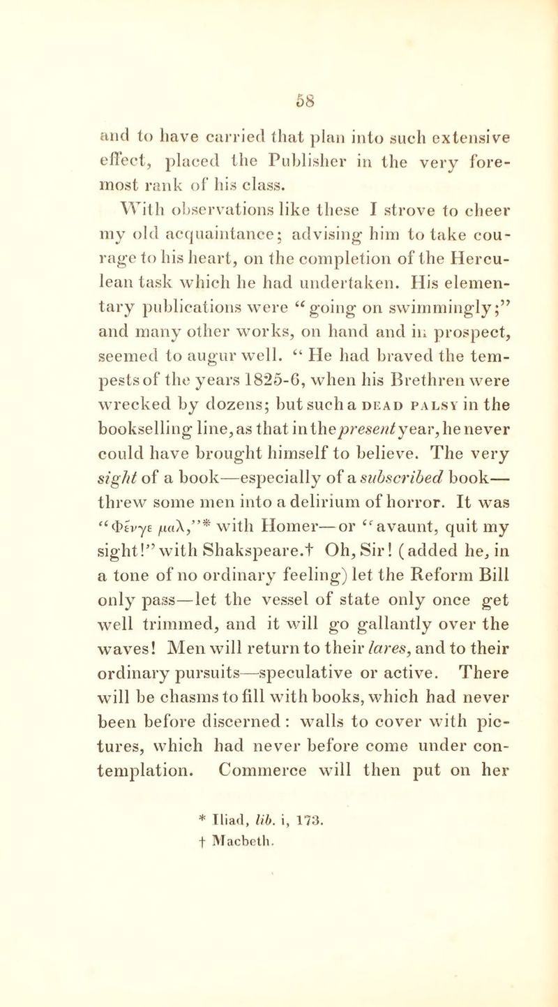 68 and to have carried that plan into such extensive efiect, placed the Publisher in the very fore- most rank of his class. With observations like these I strove to cheer my old acquaintance; advising him to take cou- rage to his heart, on the completion of the Hercu- lean task which he had undertaken. His elemen- tary publications were “ going on swimmingly;” and many other works, on hand and in prospect, seemed to augur well. “ He had braved the tem- pests of the years 1825-G, when his Brethren were wrecked by dozens; but such a dead palsy in the bookselling line, as that inthejoresew/year, he never could have brought himself to believe. The very sight of a book—especially of a subscribed book— threw some men into a delirium of horror. It was “(Kv-ye with Homer—or “ avaunt, quit my sight!” with Shakspeare.t Oh, Sir! (added he, in a tone of no ordinary feeling) let the Reform Bill only pass—let the vessel of state only once get well trimmed, and it will go gallantly over the waves! Men will return to their lares, and to their ordinary pursuits—-speculative or active. There will be chasms to fill with books, which had never been before discerned: walls to cover with pic- tures, which had never before come under con- templation. Commerce will then put on her * Iliad, lib. i, 173. f Macbeth.