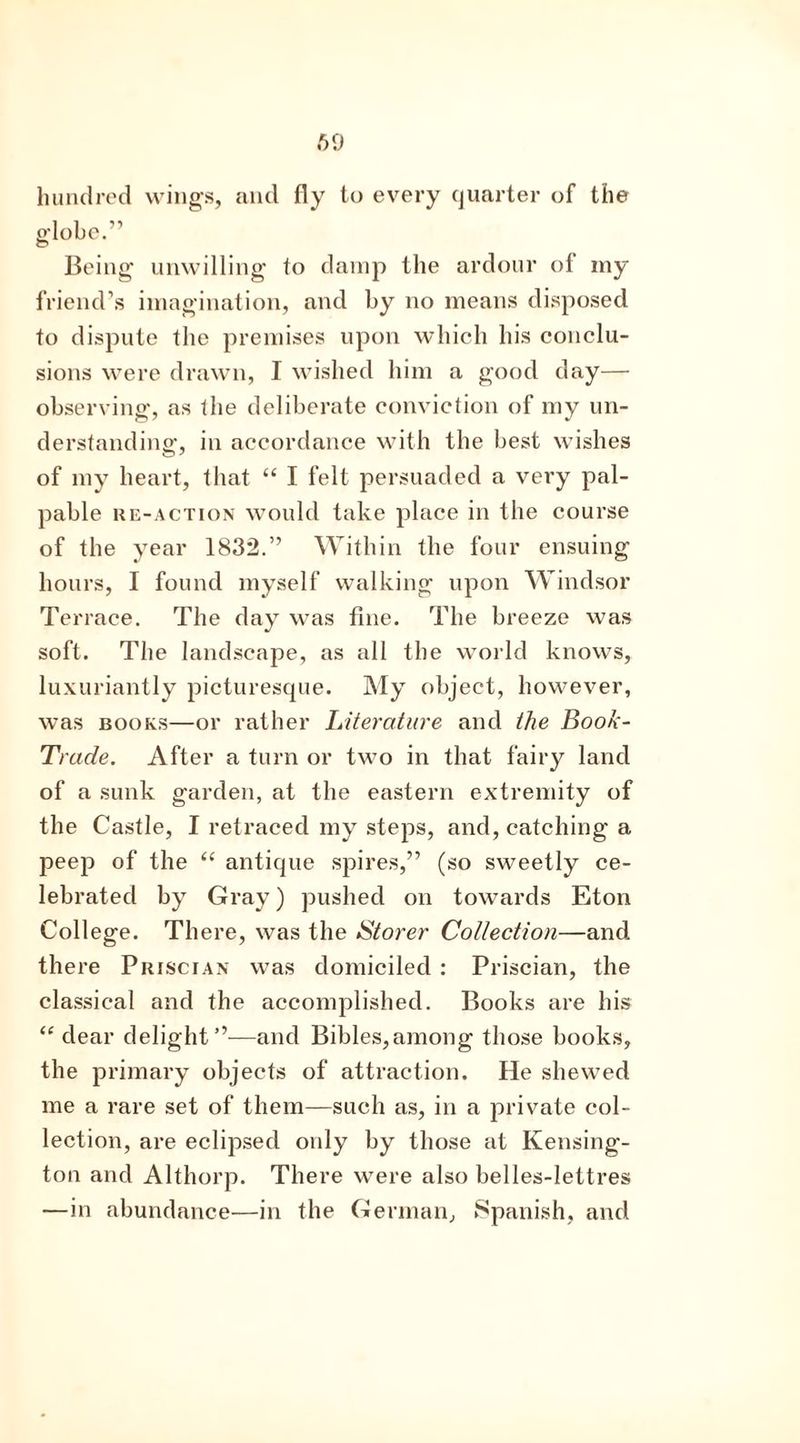 hundred wings, and fly to every quarter of the globe.” Being unwilling to damp the ardour of my friend’s imagination, and by no means disposed to dispute the premises upon which his conclu- sions were drawn, I wished him a good day— observing, as the deliberate conviction of my un- derstanding, in accordance with the best wishes of my heart, that “ I felt persuaded a very pal- pable re-action would take place in the course of the year 1832.” Within the four ensuing hours, I found myself walking upon Windsor Terrace. The day was fine. The breeze was soft. The landscape, as all the world knows, luxuriantly picturesque. My object, however, was books—or rather Literature and the Book- Trade. After a turn or two in that fairy land of a sunk garden, at the eastern extremity of the Castle, I retraced my steps, and, catching a peep of the “ antique spires,” (so sweetly ce- lebrated by Gray) pushed on towards Eton College. There, was the Storer Collection—and there Priscian was domiciled : Priscian, the classical and the accomplished. Books are his “dear delight”—and Bibles,among those books, the primary objects of attraction. He shewed me a rare set of them—such as, in a private col- lection, are eclipsed only by those at Kensing- ton and Althorp. There were also belles-lettres —in abundance—in the German, Spanish, and