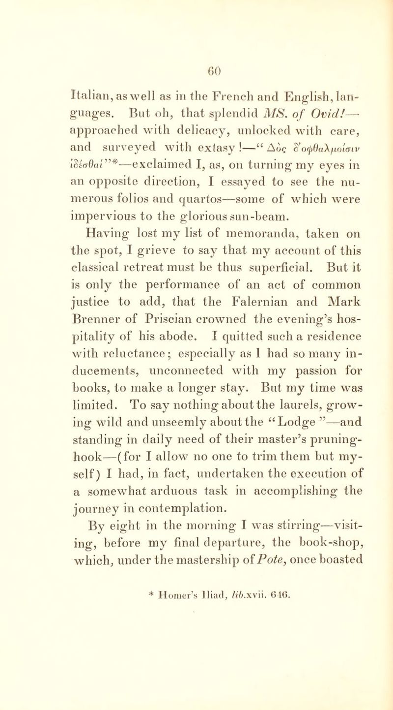 Italian, as well as in the French and English, lan- guages. But oh, that splendid 7l/*S\ of Ovid!— approached with delicacy, unlocked with care, and surveyed with extasy !—“ S’otpOaX/uolaiv iSiaOad’*—exclaimed I, as, on turning my eyes in an opposite direction, I essayed to see the nu- merous folios and quartos—some of which were impervious to the glorious sun-beam. Having lost my list of memoranda, taken on the spot, I grieve to say that my account of this classical retreat must be thus superficial. But it is only the performance of an act of common justice to add, that the Falernian and Mark Brenner of Priscian crowned the evening’s hos- pitality of his abode. I quitted such a residence with reluctance; especially as 1 had so many in- ducements, unconnected with my passion for books, to make a longer stay. But my time was limited. To say nothing about the laurels, grow- ing wild and unseemly about the “Lodge ”—and standing in daily need of their master’s pruning- hook—(for I allow no one to trim them but my- self) I had, in fact, undertaken the execution of a somewhat arduous task in accomplishing the journey in contemplation. By eight in the morning I was stirring—visit- ing, before my final departure, the book-shop, which, under the mastership of Pote, once boasted * Homer’s Iliad, lib.xvu. GIG.