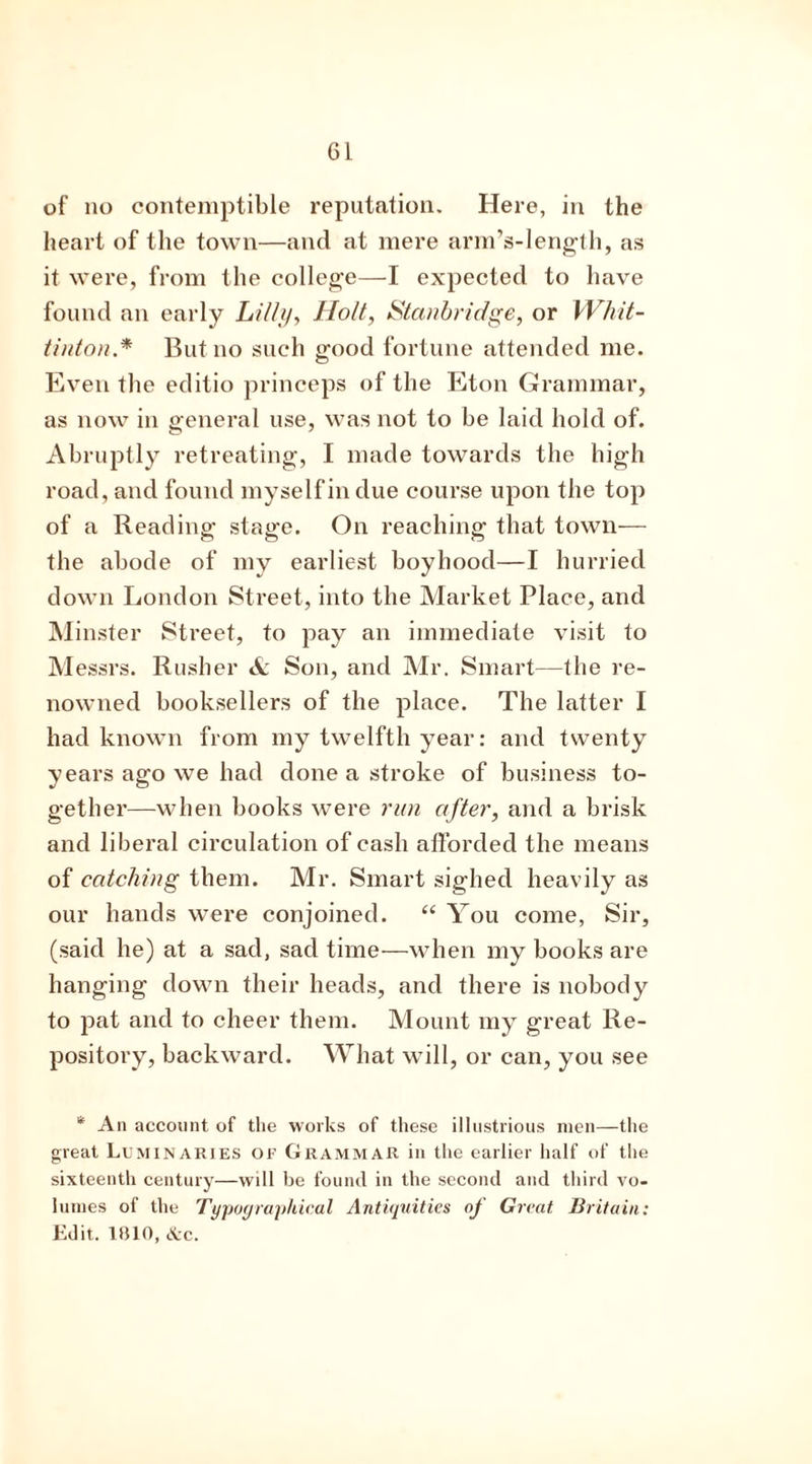 of no contemptible reputation. Here, in the heart of the town—and at mere arm’s-length, as it were, from the college—I expected to have found an early Lilly, Holt, Stanbridge, or Whit- tinton.* But no such ofood fortune attended me. Even the editio princeps of the Eton Grammar, as now in general use, was not to be laid hold of. Abruptly retreating, I made towards the high road, and found myself in due course upon the top of a Reading stage. On reaching that town— the abode of my earliest boyhood—I hurried down London Street, into the Market Place, and Minster Street, to pay an immediate visit to Messrs. Rusher & Son, and Mr. Smart—the re- nowned booksellers of the place. The latter I had known from my twelfth year: and twenty years ago we had done a stroke of business to- gether—when books were run after, and a brisk and liberal circulation of cash afforded the means of catching them. Mr. Smart sighed heavily as our hands were conjoined. “ You come, Sir, (said he) at a sad, sad time—when my books are hanging down their heads, and there is nobody to pat and to cheer them. Mount my great Re- pository, backward. What will, or can, you see '* An account of the works of these illustrious men—the great Luminaries of Grammar in the earlier half of the sixteenth century—will be found in the second and third vo- lumes of the Typographical Antiquities oj Great Britain: Edit. 1010, &c.