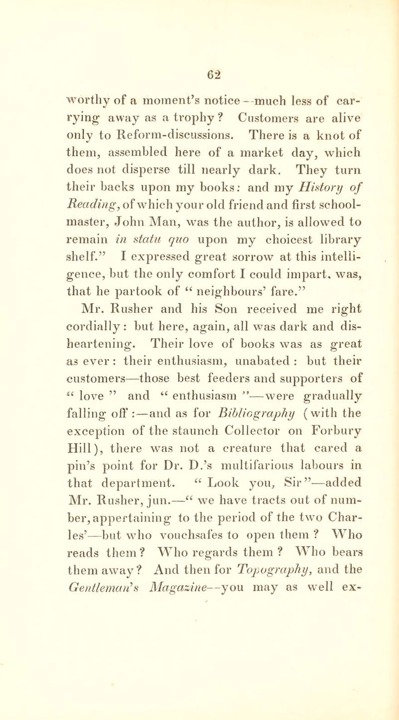 worthy of a moment’s notice - much less of car- rying away as a trophy ? Customers are alive only to Reform-discussions. There is a knot of them, assembled here of a market day, which does not disperse till nearly dark. They turn their backs upon my books: and my History of Reading, of which your old friend and first school- master, John Man, was the author, is allowed to remain in statu quo upon my choicest library shelf.” I expressed great sorrow at this intelli- gence, but the only comfort I could impart, was, that he partook of “ neighbours’ fare.” Mr. Rusher and his Son received me right cordially: but here, again, all was dark and dis- heartening. Their love of books was as great as ever : their enthusiasm, unabated : but their customers—those best feeders and supporters of “ love ” and “ enthusiasm ”—were gradually falling off:—and as for Bibliography (with the exception of the staunch Collector on Forbury Hill), there was not a creature that cared a pin’s point for Dr. D.’s multifarious labours in that department. “Look you. Sir”—added Mr. Rusher, jun.—“ we have tracts out of num- ber, appertaining to the period of the two Char- les’—but who vouchsafes to open them ? Who reads them? Who regards them ? Who bears them away? And then for Topography, and the Gentleman's Magazine—you may as well ex-