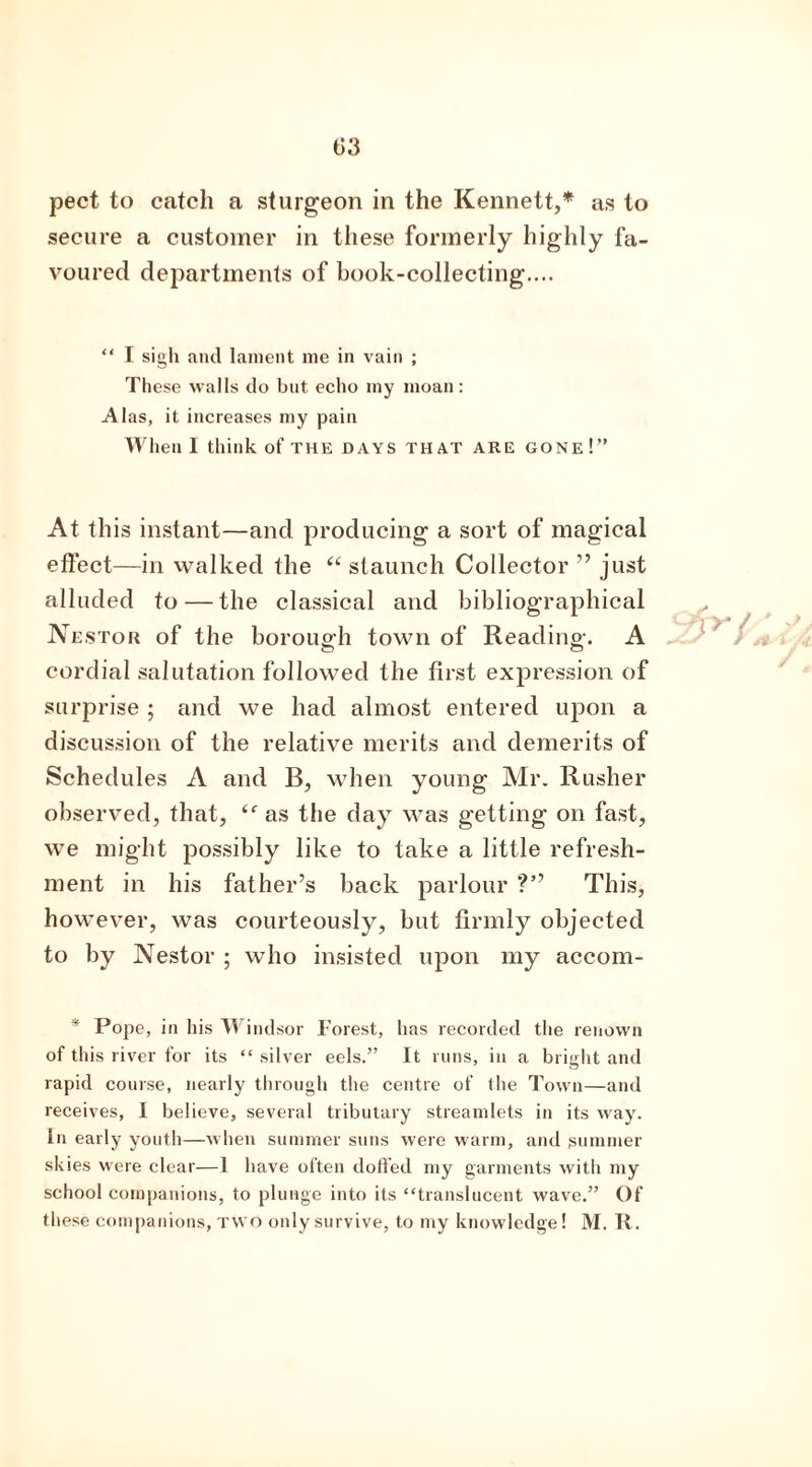 secure a customer in these formerly highly fa- voured departments of book-collecting.... “ I sigh and lament me in vain ; These walls do but echo my moan: Alas, it increases my pain When I think of THE DAYS THAT ARE gone!” At this instant—and producing a sort of magical effect—in walked the “ staunch Collector ” just alluded to — the classical and bibliographical Nestor of the borough town of Reading. A cordial salutation followed the first expression of surprise ; and we had almost entered upon a discussion of the relative merits and demerits of Schedules A and B, when young Mr. Rusher observed, that, as the day was getting on fast, we might possibly like to take a little refresh- ment in his father’s back parlour ?” This, however, was courteously, but firmly objected to by Nestor ; who insisted upon my accom- * Pope, in his Windsor Forest, has recorded the renown of this river for its “ silver eels.” It runs, in a bright and rapid course, nearly through the centre of the Town—and receives, I believe, several tributary streamlets in its way. in early youth—when summer suns were warm, and summer skies were clear—1 have often doffed my garments with my school companions, to plunge into its “translucent wave.” Of these companions, TWO onlysurvive, to my knowledge! M. R.