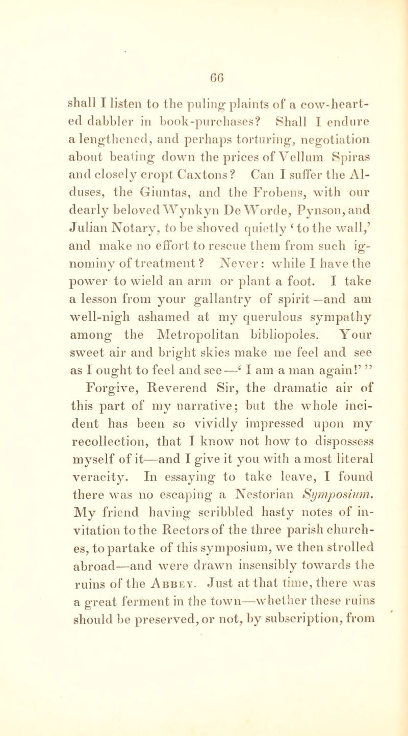 GO shall I listen to the puling plaints of a cow-heart- ed dabbler in book-purchases? Shall I endure a lengthened, and perhaps torturing, negotiation about beating down the prices of Vellum Spiras and closely cropt Caxtons ? Can I suffer the Al- duses, the Giuntas, and the Frobens, with our dearly beloved Wynkyn DeWorde, Pynson,and Julian Notary, to be shoved quietly ‘ to the wall,’ and make no effort to rescue them from such ig- nominy of treatment ? Never: while I have the power to wield an arm or plant a foot. I take a lesson from your gallantry of spirit —and am well-nigh ashamed at my querulous sympathy among the Metropolitan bibliopoles. Your sweet air and bright skies make me feel and see as I ought to feel and see—c I am a man again!’ ” Forgive, Reverend Sir, the dramatic air of this part of my narrative; but the whole inci- dent has been so vividly impressed upon my recollection, that I know not how to dispossess myself of it—and I give it you with a most literal veracity. In essaying to take leave, I found there was no escaping a Nestorian Symposium. My friend having scribbled hasty notes of in- vitation to the Rectorsof the three parish church- es, to partake of this symposium, we then strolled abroad—and were drawn insensibly towards the ruins of the Abbey. Just at that time, there was a great ferment in the town—whether these ruins should be preserved, or not, by subscription, from