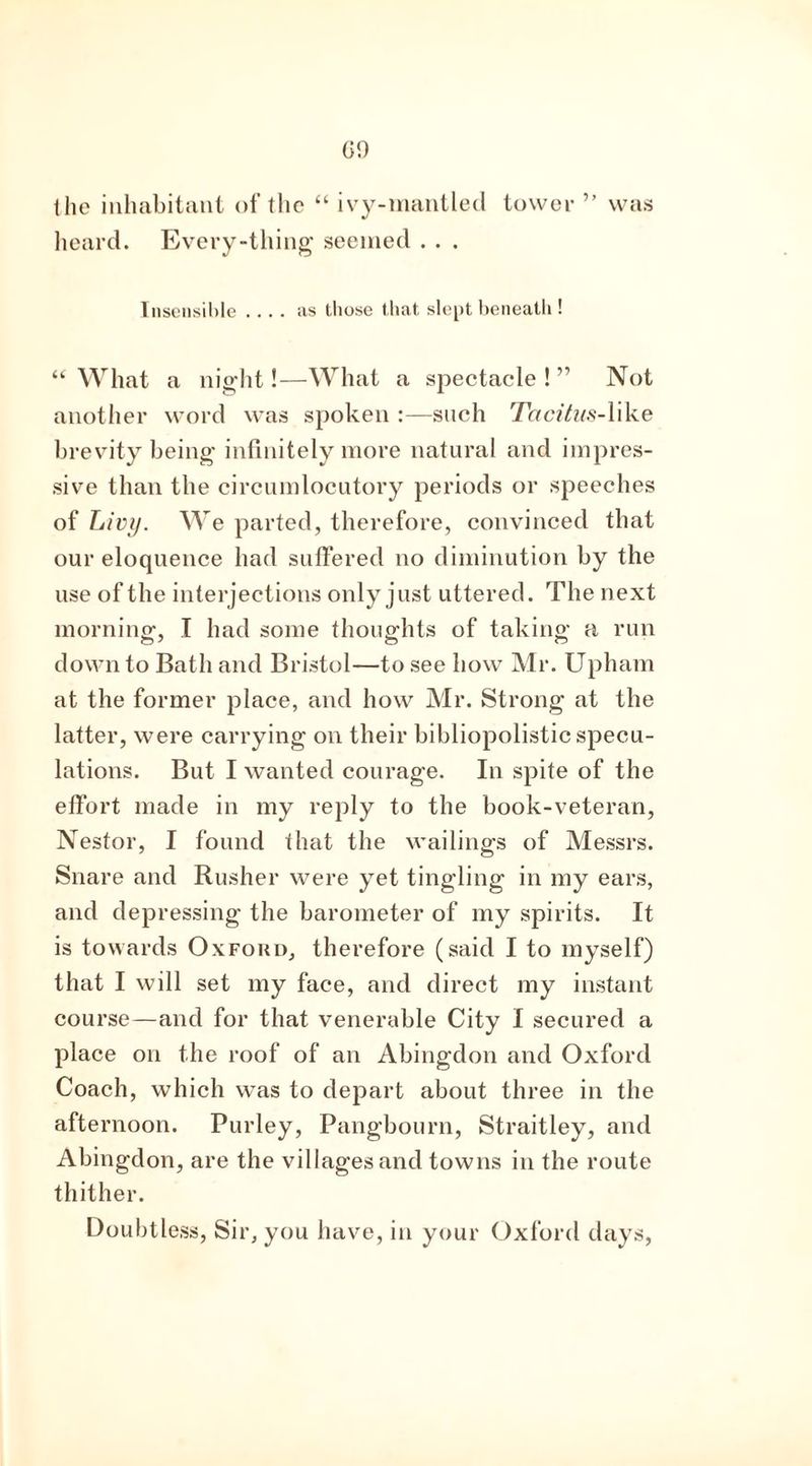 the inhabitant of the “ ivy-mantled tower ” was heard. Every-thing seemed . . . Insensible .... as those that slept beneath ! “ What a night!—What a spectacle ! ” Not another word was spoken :—such Tacitus-Wlae brevity being infinitely more natural and impres- sive than the circumlocutory periods or speeches of Livy. We parted, therefore, convinced that our eloquence had suffered no diminution by the use of the interjections only just uttered. The next morning, I had some thoughts of taking a run down to Bath and Bristol—to see how Mr. Upham at the former place, and how Mr. Strong at the latter, were carrying on their bibliopolistic specu- lations. But I wanted courage. In spite of the effort made in my reply to the book-veteran, Nestor, I found that the wailings of Messrs. Snare and Rusher were yet tingling in my ears, and depressing the barometer of my spirits. It is towards Oxford, therefore (said I to myself) that I will set my face, and direct my instant course—and for that venerable City I secured a place on the roof of an Abingdon and Oxford Coach, which was to depart about three in the afternoon. Purley, Pangbourn, Straitley, and Abingdon, are the villages and towns in the route thither. Doubtless, Sir, you have, in your Oxford days,