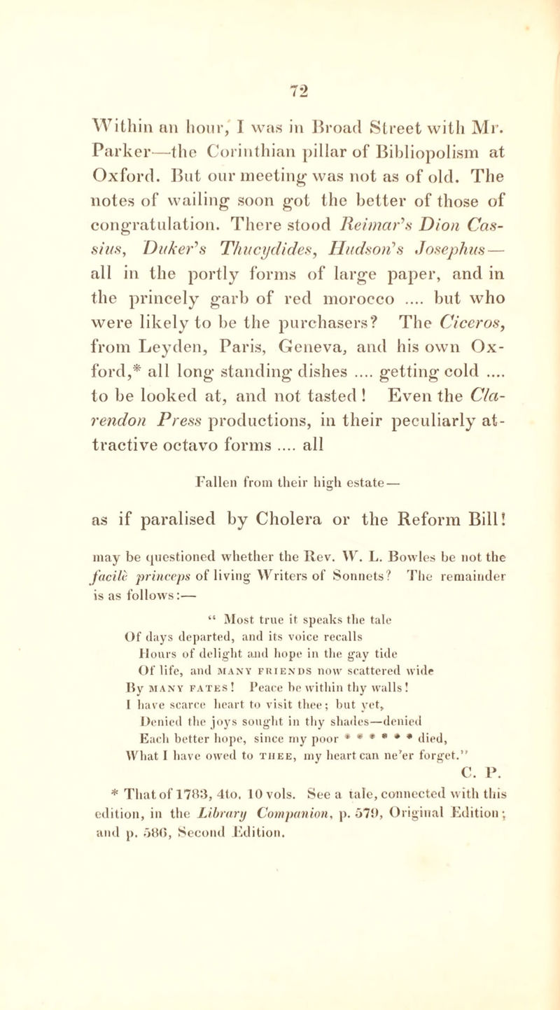 Within an hour, I was in Broad Street witli Mr. Parker—the Corinthian pillar of Bibliopolism at Oxford. But our meeting was not as of old. The notes of wailing soon got the better of those of congratulation. There stood ReimaPs Dion Cas- sius, DukePs Thucydides, Hudson’’s Josephus — all in the portly forms of large paper, and in the princely garb of red morocco .... but who were likely to be the purchasers? The Ciceros, from Leyden, Paris, Geneva, and his own Ox- ford,* all long standing dishes .... getting cold .... to be looked at, and not tasted ! Even the Cla- rendon Press productions, in their peculiarly at- tractive octavo forms .... all Fallen from their high estate — as if paralised by Cholera or the Reform Bill! may be questioned whether the Rev. W. L. Bowles be not the facile princeps of living Writers of Sonnets? The remainder is as follows:— “ Most true it speaks the tale Of days departed, and its voice recalls Hours of delight and hope in the gay tide Of life, and many friends now scattered wide Bv many fates ! Peace he within thy walls! I have scarce heart to visit thee; but yet. Denied the joys sought in thy shades—denied Each better hope, since my poor ****** died, What I have owed to tiiee, my heart can ne’er forget.” C. P. * That of 1783, 4to. lOvols. See a tale, connected with this edition, in the Library Companion, p.579, Original Edition; and p. 586, Second Edition.