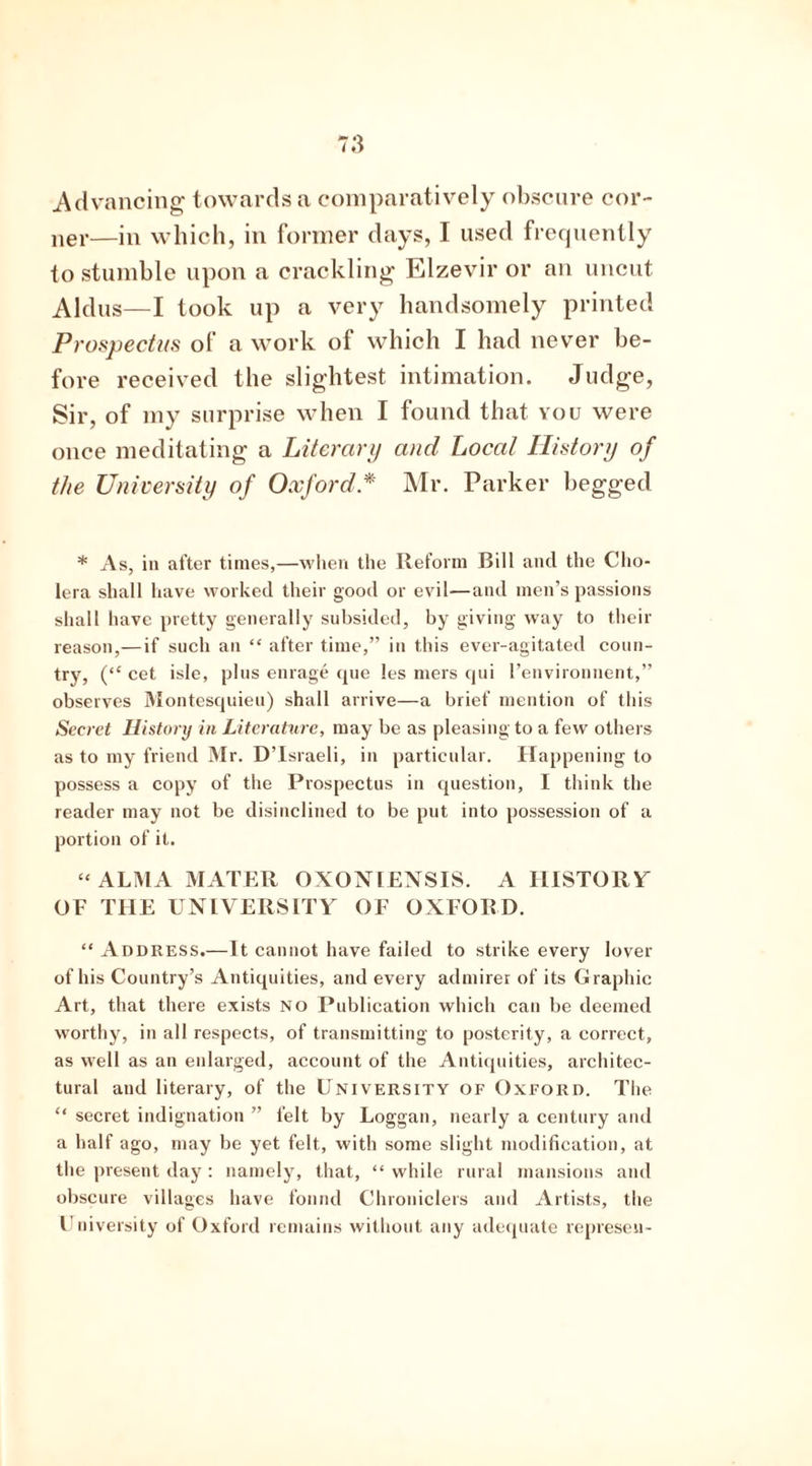 Advancing towards a comparatively obscure cor- ner—in which, in former days, I used frequently to stumble upon a crackling Elzevir or an uncut Aldus—I took up a very handsomely printed Prospectus of a work of which I had never be- fore received the slightest intimation. Judge, Sir, of my surprise when I found that you were once meditating a Literary and Local History of the University of Oxford * Mr. Parker begged * As, in after times,—when the Reform Bill and the Cho- lera shall have worked their good or evil—and men’s passions shall have pretty generally subsided, by giving way to their reason,—if such an “ after time,” in this ever-agitated coun- try, (“ cet isle, plus enrage que les mers qui Penvironnent,” observes Montesquieu) shall arrive—a brief mention of this Secret History in Literature, may be as pleasing to a few others as to my friend Mr. D’Israeli, in particular. Happening to possess a copy of the Prospectus in question, I think the reader may not be disinclined to be put into possession of a portion of it. “ALMA MATER OXON1ENSIS. A HISTORY OF THE UNIVERSITY OF OXFORD. “ Address.—It cannot have failed to strike every lover of his Country’s Antiquities, and every admirer of its Graphic Art, that there exists NO Publication which can be deemed worthy, in all respects, of transmitting to posterity, a correct, as well as an enlarged, account of the Antiquities, architec- tural and literary, of the University of Oxford. The “ secret indignation ” felt by Loggan, nearly a century and a half ago, may be yet felt, with some slight modification, at the present day: namely, that, “while rural mansions and obscure villages have found Chroniclers and Artists, the University of Oxford remains without any adequate represen-