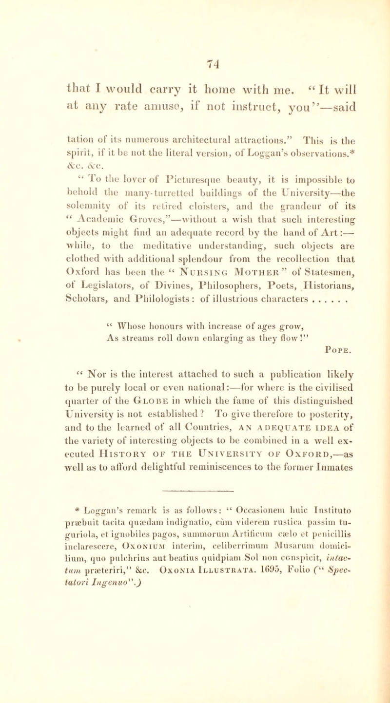 that I would carry it home with me. “ It will at any rate amuse, if not instruct, you'”—said tation of its numerous architectural attractions.” This is the spirit, if it he not the literal version, of Loggan’s observations.* &c. &c. “ To the lover of Picturesque beauty, it is impossible to be hold the many-turretted buildings of the University—the solemnity of its retired cloisters, and the grandeur of its “ Academic Groves,”—without a wish that such interesting objects might find an adequate record by the hand of Art:— while, to the meditative understanding, such objects are clothed with additional splendour from the recollection that Oxford has been the “ Nursing Mother” of Statesmen, of Legislators, of Divines, Philosophers, Poets, Historians, Scholars, and Philologists: of illustrious characters “ Whose honours with increase of ages grow, As streams roll down enlarging as they How!” Pope. “ Nor is the interest attached to such a publication likely to be purely local or even national:—for where is the civilised quarter of the Globe in which the fame of this distinguished University is not established? To give therefore to posterity, and to the learned of all Countries, an adequate idea of the variety of interesting objects to be combined in a well ex- ecuted History of the University of Oxford,—as well as to afford delightful reminiscences to the former Inmates * Loffffan’s remark is as follows: “ Occasionem huic Instituto praebuit tacita quaedam indignatio, cum viderem rustica passim tu- guriola, et ignobiles pagos, summorum Artificum caelo et penicillis inclarescere, Oxonium interim, celiberrimum Musarum domici- lium, quo pulchrius aut beatius quidpiam Sol non conspicit, intac- tum praeteriri,” &c. Oxonia Illustrata. 1(595, Folio (“ Sjicc- talori Ingenuo”.)